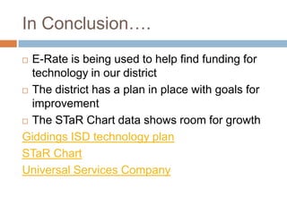 In Conclusion….E-Rate is being used to help find funding for technology in our districtThe district has a plan in place with goals for improvementThe STaR Chart data shows room for growthGiddings ISD technology planSTaR ChartUniversal Services Company