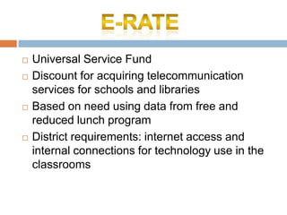 Universal Service FundDiscount for acquiring telecommunication services for schools and librariesBased on need using data from free and reduced lunch programDistrict requirements: internet access and internal connections for technology use in the classroomsE-Rate