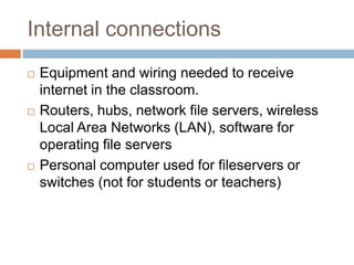 Internal connectionsEquipment and wiring needed to receive internet in the classroom.Routers, hubs, network file servers, wireless Local Area Networks (LAN), software for operating file serversPersonal computer used for fileservers or switches (not for students or teachers)