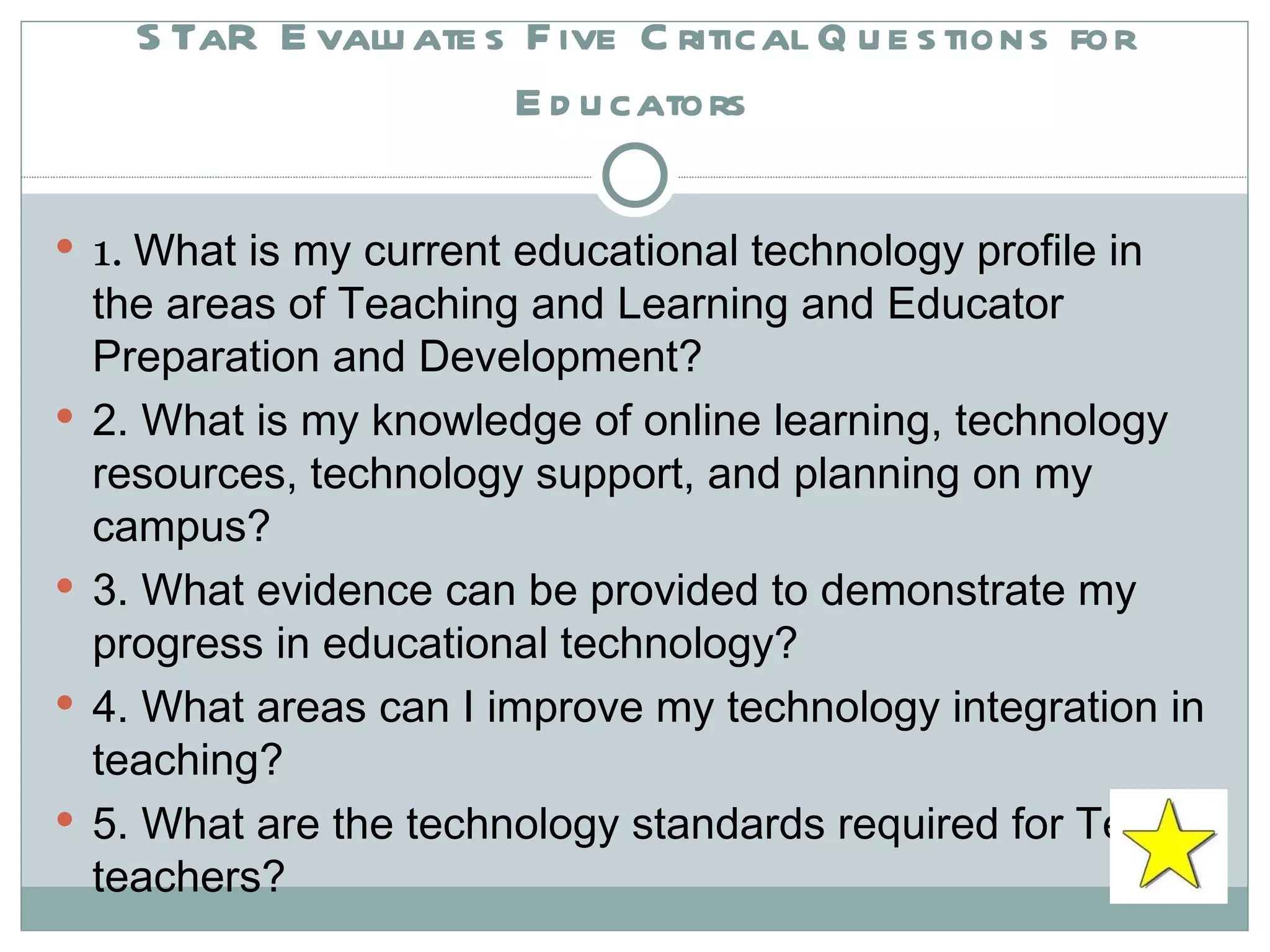 STaR Evaluates Five Critical Questions for Educators 1.  What is my current educational technology profile in the areas of Teaching and Learning and Educator Preparation and Development? 2. What is my knowledge of online learning, technology resources, technology support, and planning on my campus? 3. What evidence can be provided to demonstrate my progress in educational technology? 4. What areas can I improve my technology integration in teaching? 5. What are the technology standards required for Texas teachers?  