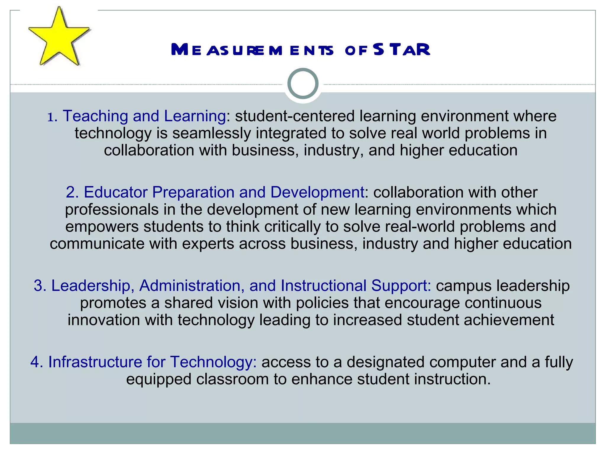 Measurements of STaR 1 . Teaching and Learning : student-centered learning environment where technology is seamlessly integrated to solve real world problems in collaboration with business, industry, and higher education 2. Educator Preparation and Development : collaboration with other professionals in the development of new learning environments which empowers students to think critically to solve real-world problems and communicate with experts across business, industry and higher education 3. Leadership, Administration, and Instructional Support:  campus leadership promotes a shared vision with policies that encourage continuous innovation with technology leading to increased student achievement 4. Infrastructure for Technology:  access to a designated computer and a fully equipped classroom to enhance student instruction.  