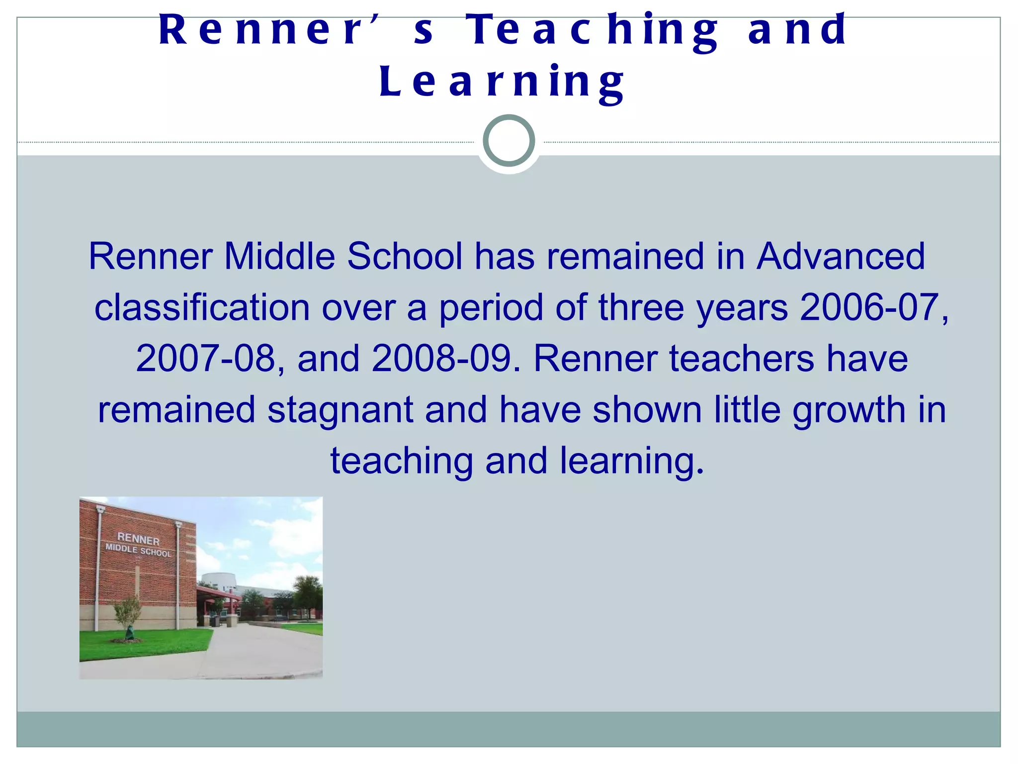 Renner’s Teaching and Learning Renner Middle School has remained in Advanced classification over a period of three years 2006-07, 2007-08, and 2008-09. Renner teachers have remained stagnant and have shown little growth in teaching and learning .  