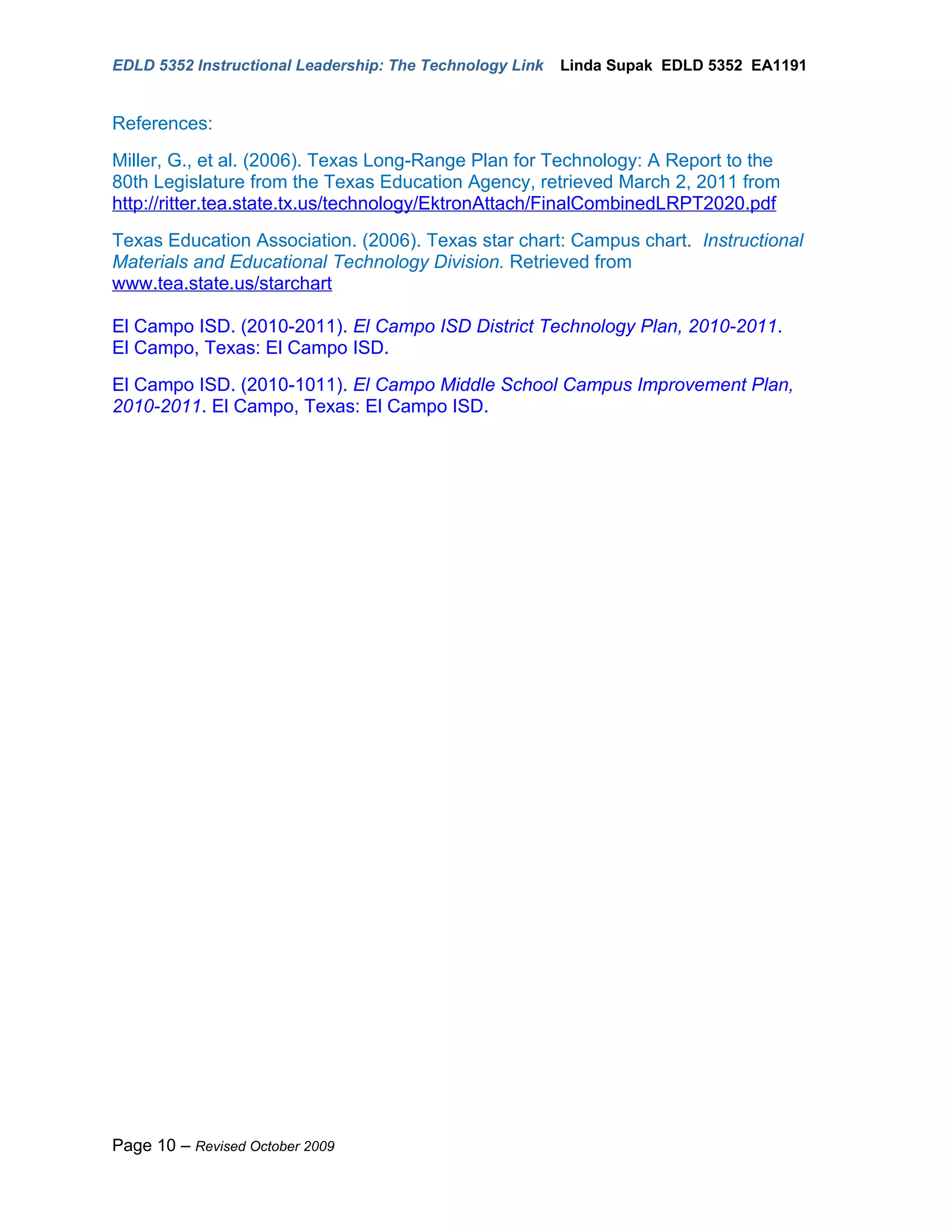 EDLD 5352 Instructional Leadership: The Technology Link   Linda Supak EDLD 5352 EA1191


References:
Miller, G., et al. (2006). Texas Long-Range Plan for Technology: A Report to the
80th Legislature from the Texas Education Agency, retrieved March 2, 2011 from
http://ritter.tea.state.tx.us/technology/EktronAttach/FinalCombinedLRPT2020.pdf
Texas Education Association. (2006). Texas star chart: Campus chart. Instructional
Materials and Educational Technology Division. Retrieved from
www.tea.state.us/starchart

El Campo ISD. (2010-2011). El Campo ISD District Technology Plan, 2010-2011.
El Campo, Texas: El Campo ISD.
El Campo ISD. (2010-1011). El Campo Middle School Campus Improvement Plan,
2010-2011. El Campo, Texas: El Campo ISD.




Page 10 – Revised October 2009
 