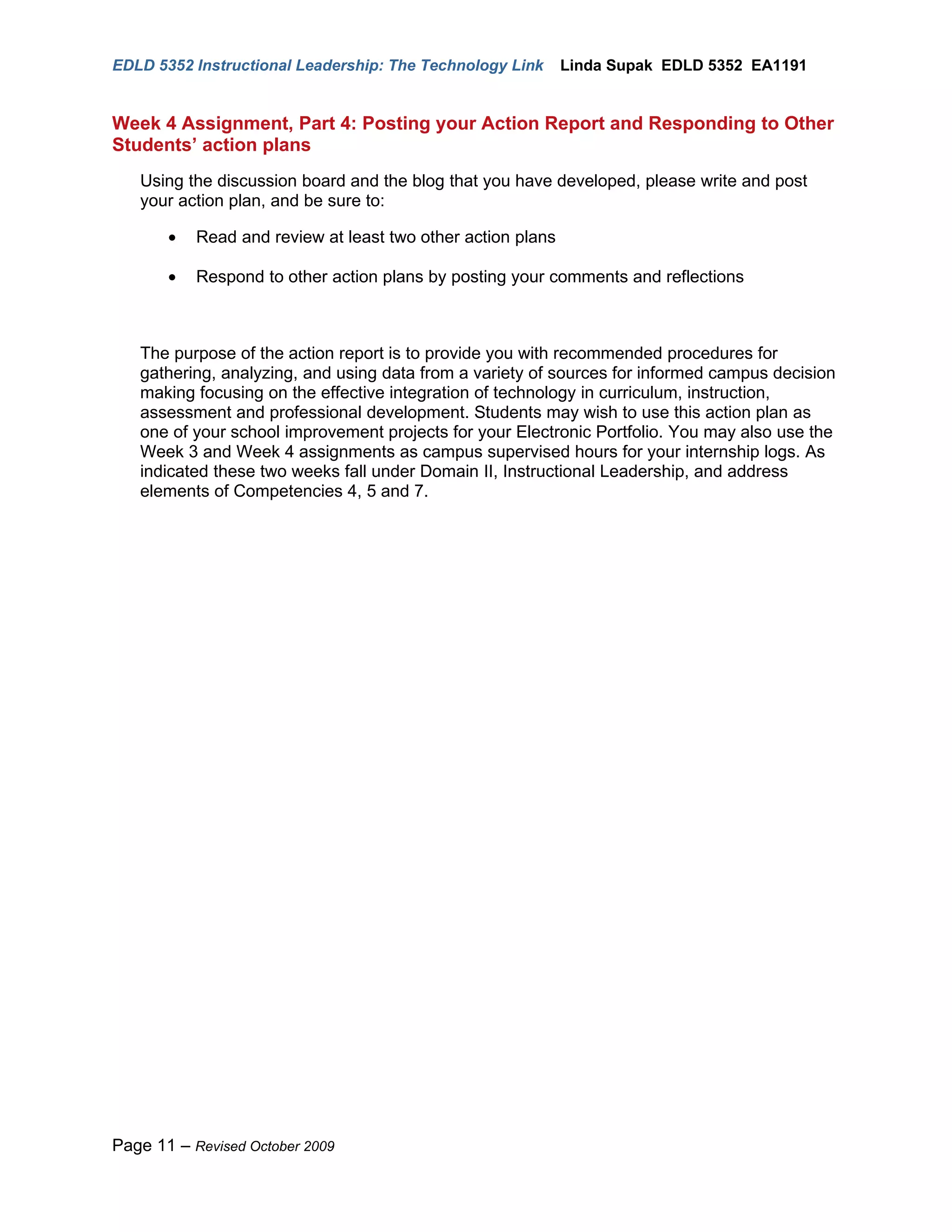 EDLD 5352 Instructional Leadership: The Technology Link      Linda Supak EDLD 5352 EA1191


Week 4 Assignment, Part 4: Posting your Action Report and Responding to Other
Students’ action plans
   Using the discussion board and the blog that you have developed, please write and post
   your action plan, and be sure to:

       •   Read and review at least two other action plans

       •   Respond to other action plans by posting your comments and reflections



   The purpose of the action report is to provide you with recommended procedures for
   gathering, analyzing, and using data from a variety of sources for informed campus decision
   making focusing on the effective integration of technology in curriculum, instruction,
   assessment and professional development. Students may wish to use this action plan as
   one of your school improvement projects for your Electronic Portfolio. You may also use the
   Week 3 and Week 4 assignments as campus supervised hours for your internship logs. As
   indicated these two weeks fall under Domain II, Instructional Leadership, and address
   elements of Competencies 4, 5 and 7.




Page 11 – Revised October 2009
 