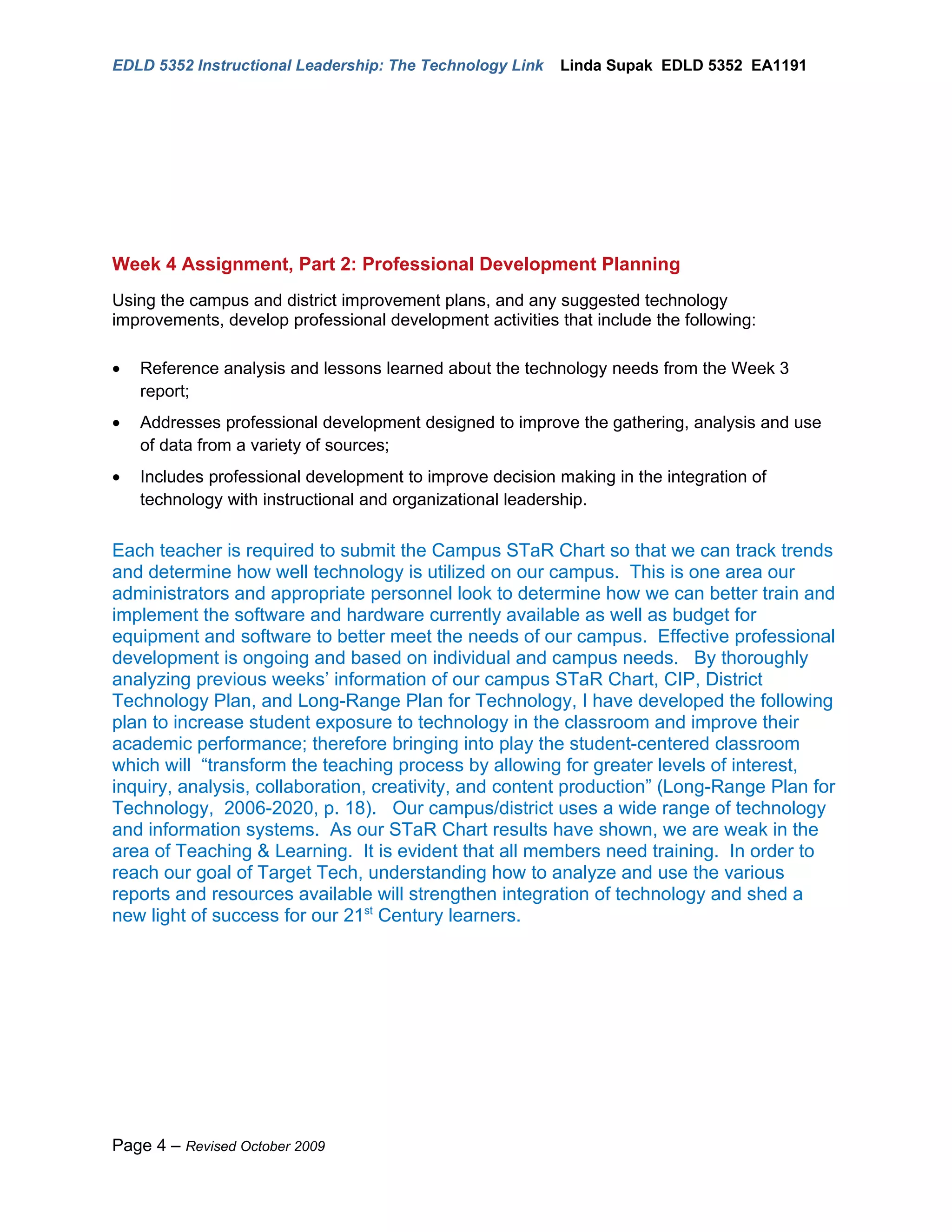 EDLD 5352 Instructional Leadership: The Technology Link    Linda Supak EDLD 5352 EA1191




Week 4 Assignment, Part 2: Professional Development Planning
Using the campus and district improvement plans, and any suggested technology
improvements, develop professional development activities that include the following:

•   Reference analysis and lessons learned about the technology needs from the Week 3
    report;
•   Addresses professional development designed to improve the gathering, analysis and use
    of data from a variety of sources;
•   Includes professional development to improve decision making in the integration of
    technology with instructional and organizational leadership.


Each teacher is required to submit the Campus STaR Chart so that we can track trends
and determine how well technology is utilized on our campus. This is one area our
administrators and appropriate personnel look to determine how we can better train and
implement the software and hardware currently available as well as budget for
equipment and software to better meet the needs of our campus. Effective professional
development is ongoing and based on individual and campus needs. By thoroughly
analyzing previous weeks’ information of our campus STaR Chart, CIP, District
Technology Plan, and Long-Range Plan for Technology, I have developed the following
plan to increase student exposure to technology in the classroom and improve their
academic performance; therefore bringing into play the student-centered classroom
which will “transform the teaching process by allowing for greater levels of interest,
inquiry, analysis, collaboration, creativity, and content production” (Long-Range Plan for
Technology, 2006-2020, p. 18). Our campus/district uses a wide range of technology
and information systems. As our STaR Chart results have shown, we are weak in the
area of Teaching & Learning. It is evident that all members need training. In order to
reach our goal of Target Tech, understanding how to analyze and use the various
reports and resources available will strengthen integration of technology and shed a
new light of success for our 21st Century learners.




Page 4 – Revised October 2009
 