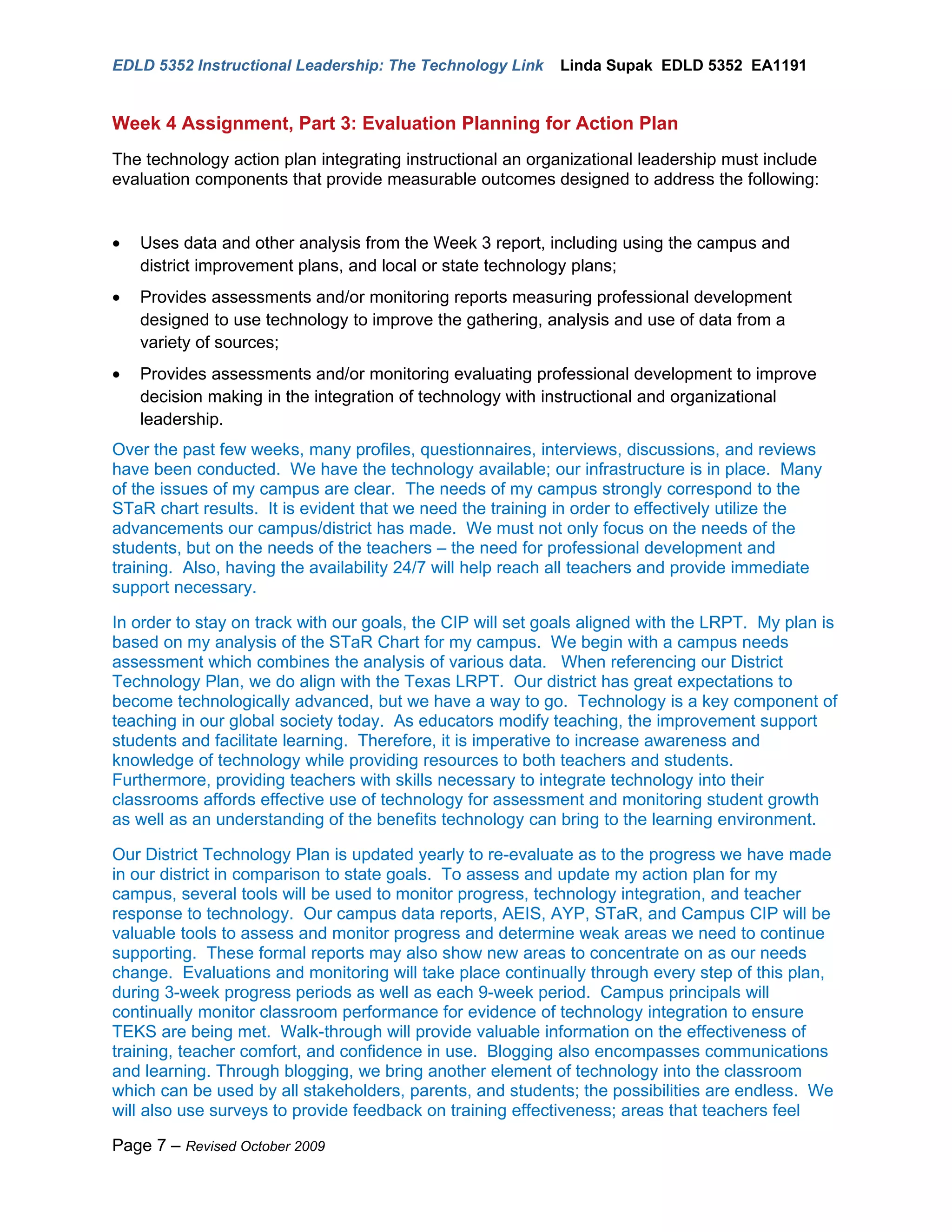 EDLD 5352 Instructional Leadership: The Technology Link     Linda Supak EDLD 5352 EA1191


Week 4 Assignment, Part 3: Evaluation Planning for Action Plan
The technology action plan integrating instructional an organizational leadership must include
evaluation components that provide measurable outcomes designed to address the following:


•   Uses data and other analysis from the Week 3 report, including using the campus and
    district improvement plans, and local or state technology plans;
•   Provides assessments and/or monitoring reports measuring professional development
    designed to use technology to improve the gathering, analysis and use of data from a
    variety of sources;
•   Provides assessments and/or monitoring evaluating professional development to improve
    decision making in the integration of technology with instructional and organizational
    leadership.
Over the past few weeks, many profiles, questionnaires, interviews, discussions, and reviews
have been conducted. We have the technology available; our infrastructure is in place. Many
of the issues of my campus are clear. The needs of my campus strongly correspond to the
STaR chart results. It is evident that we need the training in order to effectively utilize the
advancements our campus/district has made. We must not only focus on the needs of the
students, but on the needs of the teachers – the need for professional development and
training. Also, having the availability 24/7 will help reach all teachers and provide immediate
support necessary.

In order to stay on track with our goals, the CIP will set goals aligned with the LRPT. My plan is
based on my analysis of the STaR Chart for my campus. We begin with a campus needs
assessment which combines the analysis of various data. When referencing our District
Technology Plan, we do align with the Texas LRPT. Our district has great expectations to
become technologically advanced, but we have a way to go. Technology is a key component of
teaching in our global society today. As educators modify teaching, the improvement support
students and facilitate learning. Therefore, it is imperative to increase awareness and
knowledge of technology while providing resources to both teachers and students.
Furthermore, providing teachers with skills necessary to integrate technology into their
classrooms affords effective use of technology for assessment and monitoring student growth
as well as an understanding of the benefits technology can bring to the learning environment.

Our District Technology Plan is updated yearly to re-evaluate as to the progress we have made
in our district in comparison to state goals. To assess and update my action plan for my
campus, several tools will be used to monitor progress, technology integration, and teacher
response to technology. Our campus data reports, AEIS, AYP, STaR, and Campus CIP will be
valuable tools to assess and monitor progress and determine weak areas we need to continue
supporting. These formal reports may also show new areas to concentrate on as our needs
change. Evaluations and monitoring will take place continually through every step of this plan,
during 3-week progress periods as well as each 9-week period. Campus principals will
continually monitor classroom performance for evidence of technology integration to ensure
TEKS are being met. Walk-through will provide valuable information on the effectiveness of
training, teacher comfort, and confidence in use. Blogging also encompasses communications
and learning. Through blogging, we bring another element of technology into the classroom
which can be used by all stakeholders, parents, and students; the possibilities are endless. We
will also use surveys to provide feedback on training effectiveness; areas that teachers feel

Page 7 – Revised October 2009
 