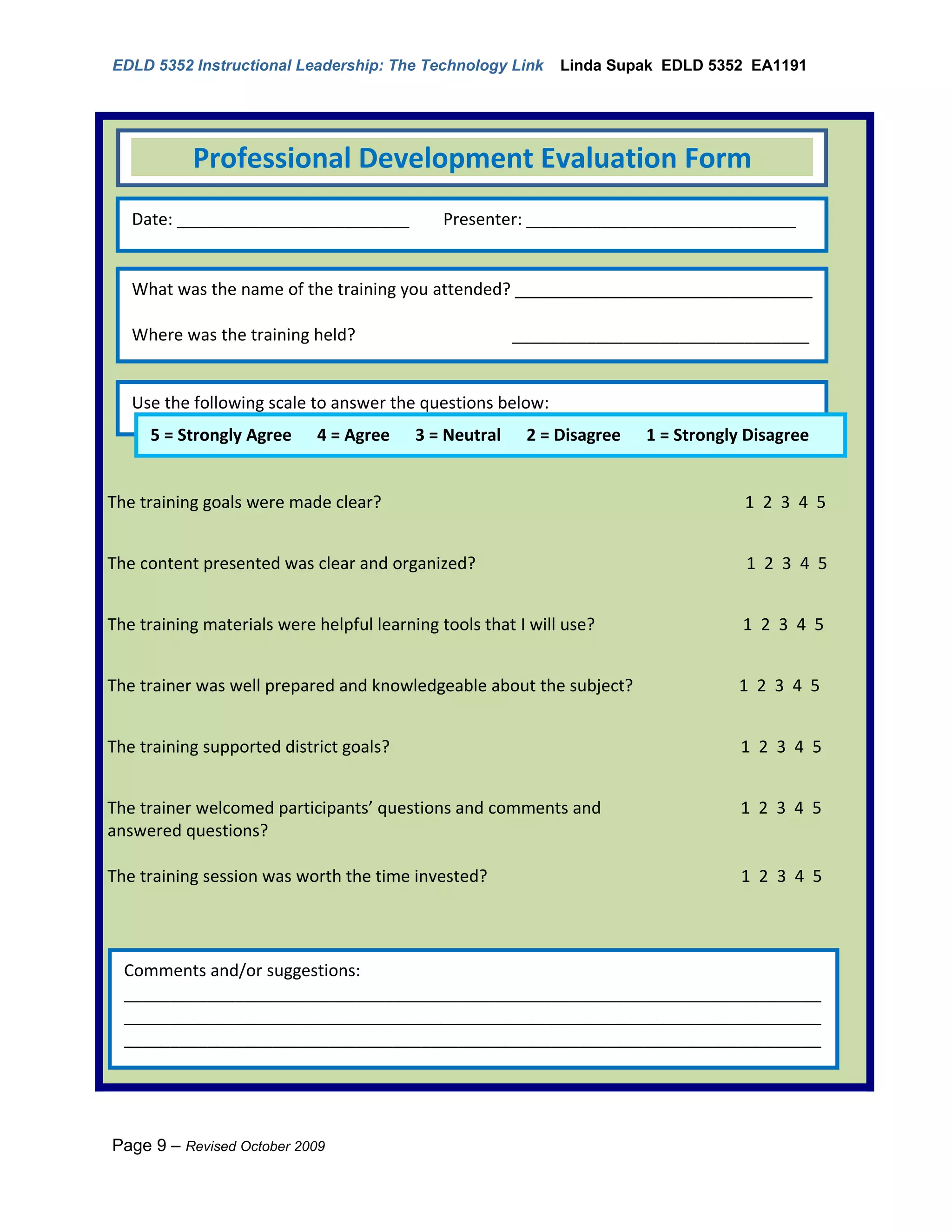 EDLD 5352 Instructional Leadership: The Technology Link       Linda Supak EDLD 5352 EA1191




           Professional Development Evaluation Form
   Date: _________________________            Presenter: _____________________________


   What was the name of the training you attended? ________________________________

   Where was the training held?                        ________________________________
   ___________________________________

   Use the following scale to answer the questions below:
   _________________________________
     5 = Strongly Agree 4 = Agree 3 = Neutral 2 = Disagree             1 = Strongly Disagree


The training goals were made clear?                                                1 2 3 4 5


The content presented was clear and organized?                                     1 2 3 4 5


The training materials were helpful learning tools that I will use?                1 2 3 4 5


The trainer was well prepared and knowledgeable about the subject?                1 2 3 4 5


The training supported district goals?                                             1 2 3 4 5


The trainer welcomed participants’ questions and comments and                      1 2 3 4 5
answered questions?

The training session was worth the time invested?                                  1 2 3 4 5




  Comments and/or suggestions:
  ___________________________________________________________________________
  ___________________________________________________________________________
  ___________________________________________________________________________




Page 9 – Revised October 2009
 