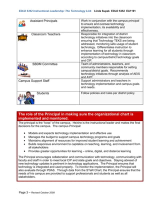 EDLD 5352 Instructional Leadership: The Technology Link     Linda Supak EDLD 5352 EA1191


         Assistant Principals                    Work in conjunction with the campus principal
                                                 to ensure and oversee technology
                                                 implementation, its availability and
                                                 effectiveness.
          Classroom Teachers                     Responsible for integration of district
                                                 technology initiatives into the classroom
                                                 ensuring that Technology TEKS are being
                                                 addressed, monitoring safe usage of student
                                                 technology. Differentiates instruction to
                                                 enhance learning for all students through
                                                 implementation of technology in classroom
                                                 according to campus/district technology goals
                                                 and CIP.
           SBDM Committee                        Team of administrators, teachers, and
                                                 community members responsible for setting
                                                 campus/district goals. Recommends
                                                 technology initiatives through analysis of AEIS
                                                 and AYP.
Campus Support Staff                             Support administrators and teachers in
                                                 technology implementation and campus goals
                                                 and needs.

              Students                           Follow policies and rules per district policy




The role of the Principal in making sure the organizational chart is
implemented and monitored.
The principal is the “boss” of the campus. He/she is the instructional leader and makes the final
decisions for the campus. The campus Principal:

    •   Models and expects technology implementation and effective use
    •   Manages the budget to support campus technology programs and goals
    •   Maintains alignment of resources for improved student learning and achievement
    •   Builds responsive environment to capitalize on teaching, learning, and involvement from
        all stakeholders
    •   Provides greater opportunities for learning – online, digital, and distance learning

The Principal encourages collaboration and communication with technology, communicating with
faculty and staff in order to meet local CIP and state goals and objectives. Staying abreast of
new technology updates is pertinent in technology applications. The Principal ensures that
technology is integrated and used properly. To monitor the implementation, the Principal will
also evaluate through PDAS. Through data from the STaR Chart, the Principal ensures that the
needs of his campus are provided to support professionals and students as well as all
stakeholders.




Page 3 – Revised October 2009
 