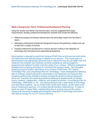 EDLD 5352 Instructional Leadership: The Technology Link    Linda Supak EDLD 5352 EA1191




Week 4 Assignment, Part 2: Professional Development Planning
Using the campus and district improvement plans, and any suggested technology
improvements, develop professional development activities that include the following:

•   Reference analysis and lessons learned about the technology needs from the Week 3
    report;
•   Addresses professional development designed to improve the gathering, analysis and use
    of data from a variety of sources;
•   Includes professional development to improve decision making in the integration of
    technology with instructional and organizational leadership.


Each teacher is required to submit the Campus STaR Chart so that we can track trends
and determine how well technology is utilized on our campus. This is one area our
administrators and appropriate personnel look to determine how we can better train and
implement the software and hardware currently available as well as budget for
equipment and software to better meet the needs of our campus. Effective professional
development is ongoing and based on individual and campus needs. By thoroughly
analyzing previous weeks’ information of our campus STaR Chart, CIP, District
Technology Plan, and Long-Range Plan for Technology, I have developed the following
plan to increase student exposure to technology in the classroom and improve their
academic performance; therefore bringing into play the student-centered classroom
which will “transform the teaching process by allowing for greater levels of interest,
inquiry, analysis, collaboration, creativity, and content production” (Long-Range Plan for
Technology, 2006-2020, p. 18). Our campus/district uses a wide range of technology
and information systems. As our STaR Chart results have shown, we are weak in the
area of Teaching & Learning. It is evident that all members need training. In order to
reach our goal of Target Tech, understanding how to analyze and use the various
reports and resources available will strengthen integration of technology and shed a
new light of success for our 21st Century learners.




Page 4 – Revised October 2009
 