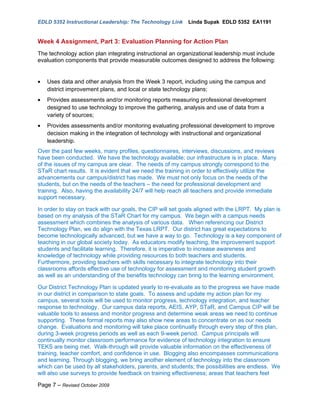 EDLD 5352 Instructional Leadership: The Technology Link     Linda Supak EDLD 5352 EA1191


Week 4 Assignment, Part 3: Evaluation Planning for Action Plan
The technology action plan integrating instructional an organizational leadership must include
evaluation components that provide measurable outcomes designed to address the following:


•   Uses data and other analysis from the Week 3 report, including using the campus and
    district improvement plans, and local or state technology plans;
•   Provides assessments and/or monitoring reports measuring professional development
    designed to use technology to improve the gathering, analysis and use of data from a
    variety of sources;
•   Provides assessments and/or monitoring evaluating professional development to improve
    decision making in the integration of technology with instructional and organizational
    leadership.
Over the past few weeks, many profiles, questionnaires, interviews, discussions, and reviews
have been conducted. We have the technology available; our infrastructure is in place. Many
of the issues of my campus are clear. The needs of my campus strongly correspond to the
STaR chart results. It is evident that we need the training in order to effectively utilize the
advancements our campus/district has made. We must not only focus on the needs of the
students, but on the needs of the teachers – the need for professional development and
training. Also, having the availability 24/7 will help reach all teachers and provide immediate
support necessary.

In order to stay on track with our goals, the CIP will set goals aligned with the LRPT. My plan is
based on my analysis of the STaR Chart for my campus. We begin with a campus needs
assessment which combines the analysis of various data. When referencing our District
Technology Plan, we do align with the Texas LRPT. Our district has great expectations to
become technologically advanced, but we have a way to go. Technology is a key component of
teaching in our global society today. As educators modify teaching, the improvement support
students and facilitate learning. Therefore, it is imperative to increase awareness and
knowledge of technology while providing resources to both teachers and students.
Furthermore, providing teachers with skills necessary to integrate technology into their
classrooms affords effective use of technology for assessment and monitoring student growth
as well as an understanding of the benefits technology can bring to the learning environment.

Our District Technology Plan is updated yearly to re-evaluate as to the progress we have made
in our district in comparison to state goals. To assess and update my action plan for my
campus, several tools will be used to monitor progress, technology integration, and teacher
response to technology. Our campus data reports, AEIS, AYP, STaR, and Campus CIP will be
valuable tools to assess and monitor progress and determine weak areas we need to continue
supporting. These formal reports may also show new areas to concentrate on as our needs
change. Evaluations and monitoring will take place continually through every step of this plan,
during 3-week progress periods as well as each 9-week period. Campus principals will
continually monitor classroom performance for evidence of technology integration to ensure
TEKS are being met. Walk-through will provide valuable information on the effectiveness of
training, teacher comfort, and confidence in use. Blogging also encompasses communications
and learning. Through blogging, we bring another element of technology into the classroom
which can be used by all stakeholders, parents, and students; the possibilities are endless. We
will also use surveys to provide feedback on training effectiveness; areas that teachers feel

Page 7 – Revised October 2009
 