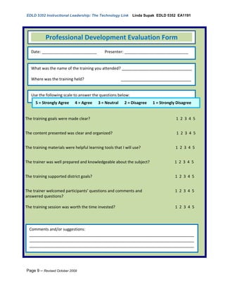 EDLD 5352 Instructional Leadership: The Technology Link       Linda Supak EDLD 5352 EA1191




           Professional Development Evaluation Form
   Date: _________________________            Presenter: _____________________________


   What was the name of the training you attended? ________________________________

   Where was the training held?                        ________________________________
   ___________________________________

   Use the following scale to answer the questions below:
   _________________________________
     5 = Strongly Agree 4 = Agree 3 = Neutral 2 = Disagree             1 = Strongly Disagree


The training goals were made clear?                                                1 2 3 4 5


The content presented was clear and organized?                                     1 2 3 4 5


The training materials were helpful learning tools that I will use?                1 2 3 4 5


The trainer was well prepared and knowledgeable about the subject?                1 2 3 4 5


The training supported district goals?                                             1 2 3 4 5


The trainer welcomed participants’ questions and comments and                      1 2 3 4 5
answered questions?

The training session was worth the time invested?                                  1 2 3 4 5




  Comments and/or suggestions:
  ___________________________________________________________________________
  ___________________________________________________________________________
  ___________________________________________________________________________




Page 9 – Revised October 2009
 