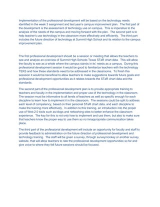 Implementation of the professional development will be based on the technology needs
identified in the week 3 assignment and last year’s campus improvement plan. The first part of
the development is the assessment of technology use on campus. This is imperative to the
analysis of the needs of the campus and moving forward with the plan. The second part is to
help teacher’s use technology in the classroom more effectively and efficiently. The third part
includes the future direction of technology at Summit High School and its relation to the campus
improvement plan.



The first professional development should be a session or meeting that allows the teachers to
see and analyze an overview of Summit High Schools Texas STaR chart data. This will allow
the faculty to see as a whole where the campus stands in its’ needs as a campus. During this
professional development session it would be good to familiarize teachers with the technology
TEKS and how these standards need to be addressed in the classrooms. To finish this
sesssion it would be beneficial to allow teachers to make suggestions towards future goals and
professional development opportunities as it relates towards the STaR chart data and the
standards.

The second part of the professional development plan is to provide appropriate training to
teachers and faculty in the implementation and proper use of the technology in the classroom.
The session must be informative to all levels of teachers as well as specific enough for each
discipline to learn how to implement it in the classroom. The sessions could be split to address
each level of competency, based on their personal STaR chart data, and each discipline to
make the training more effectively. In addition to this training, an introduction into the proper
use of Web 2.0 tools such as blogs and networking sites to better enhance the classroom
experience. The key for this is not only how to implement and use them, but also to make sure
that teachers know the proper way to use them so no innappropriate communication takes
place.

The third part of the professional development will include an opportunity for faculty and staff to
provide feedback to administration on the future direction of professional development and
technology training. The staff will be given a survey, through surveymonkey or another survey
website, that will allow teachers to rate the professional development opportunities so far and
give voice to where they fell future sessions should be focused.
 