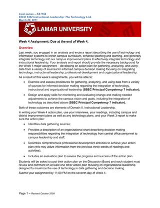 Liesl James – EA1194
EDLD 5352 Instructional Leadership: The Technology Link
March 20, 2011




Week 4 Assignment: Due at the end of Week 4.
Overview
Last week, you engaged in an analysis and wrote a report describing the use of technology and
information systems to enrich campus curriculum, enhance teaching and learning, and generally
integrate technology into our campus improvement plans to effectively integrate technology and
instructional leadership. Your analysis and report should provide the necessary background for
the Week 4 major assignment – developing an action plan for gathering, analyzing, and using
data from a variety of sources for informed campus decision making focusing on integrating
technology, instructional leadership, professional development and organizational leadership.
As a result of this week’s assignments, you will be able to:
   •   Examine and assess procedures for gathering, analyzing, and using data from a variety
       of sources for informed decision making regarding the integration of technology,
       instructional and organizational leadership (SBEC Principal Competency 7 indicator);
   •   Design and apply skills for monitoring and evaluating change and making needed
       adjustments to achieve the campus vision and goals, including the integration of
       technology as described above (SBEC Principal Competency 7 indicator).
Both of these outcomes are elements of Domain II, Instructional Leadership.
In writing your Week 4 action plan, use your interviews, your readings, including campus and
district improvement plans as well as any technology plans, and your Week 3 report to make
sure the action plan:
   •   Identifies data gathering sources;
   •   Provides a description of an organizational chart describing decision making
       responsibilities regarding the integration of technology from central office personnel to
       campus leadership and staff;
   •   Describes comprehensive professional development activities to achieve your action
       plan (this may utilize information from the previous three weeks of readings and
       activities);
   •   Includes an evaluation plan to assess the progress and success of the action plan.
Students will be asked to post their action plan on the Discussion Board and each student must
review and comment on at least one other action plan focusing on organizational leadership
designed to maximize the use of technology in data gathering and decision making.
Submit your assignment by 11:59 PM on the seventh day of Week 4.




Page 1 – Revised October 2009
 