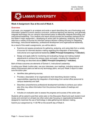 Amelia Ahmad
                                                                               ID: L20263759




Week 4 Assignment: Due at the end of Week 4.
Overview
Last week, you engaged in an analysis and wrote a report describing the use of technology and
information systems to enrich campus curriculum, enhance teaching and learning, and generally
integrate technology into our campus improvement plans to effectively integrate technology and
instructional leadership. Your analysis and report should provide the necessary background for
the Week 4 major assignment – developing an action plan for gathering, analyzing, and using
data from a variety of sources for informed campus decision making focusing on integrating
technology, instructional leadership, professional development and organizational leadership.
As a result of this week’s assignments, you will be able to:
   •   Examine and assess procedures for gathering, analyzing, and using data from a variety
       of sources for informed decision making regarding the integration of technology,
       instructional and organizational leadership (SBEC Principal Competency 7 indicator);
   •   Design and apply skills for monitoring and evaluating change and making needed
       adjustments to achieve the campus vision and goals, including the integration of
       technology as described above (SBEC Principal Competency 7 indicator).
Both of these outcomes are elements of Domain II, Instructional Leadership.
In writing your Week 4 action plan, use your interviews, your readings, including campus and
district improvement plans as well as any technology plans, and your Week 3 report to make
sure the action plan:
   •   Identifies data gathering sources;
   •   Provides a description of an organizational chart describing decision making
       responsibilities regarding the integration of technology from central office personnel to
       campus leadership and staff;
   •   Describes comprehensive professional development activities to achieve your action
       plan (this may utilize information from the previous three weeks of readings and
       activities);
   •   Includes an evaluation plan to assess the progress and success of the action plan.
Students will be asked to post their action plan on the Discussion Board and each student must
review and comment on at least one other action plan focusing on organizational leadership
designed to maximize the use of technology in data gathering and decision making.
Submit your assignment by 11:59 PM on the seventh day of Week 4.




Page 1 – Revised October 2009
 