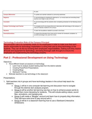 its uses

Campus Webmaster                        To update and maintain website for community awareness

Registrar                               To use technology by checking for absences on an hourly basis and reminding those
                                        teachers who forget to take roll hourly

Counselor                               To use technology with the students when completing schedules for the following school
                                        year

Campus Technology Lead Teacher          To complete and fix any issues that are to take place with technology on the campus; to
                                        order all materials needed for the campus

Students                                To learn the foundations needed to succeed in the future

Parents/Guardians                       To support the educators from home and to monitor for homework completion; to
                                        provide technology to be used from home




Technology Evaluation Role of the Campus Principal:
The principal’s role is to constantly check on his employees in order to make sure that each
person responsible for technology implantation is doing their part to bring technology to the
students. They can do this by knowing their employees responsibilities, making sure they receive
all funds and equipment for technology, and doing thorough walk throughs to ensure the
employees are implementing the technology properly.

Part 2 : Professional Development on Using Technology
Objectives:
   • Have different break out sessions on technology
        • Learn how to analyze student testing data from the district website
        • Creating PowerPoint Presentations
        • Creating Blogs
        • Starboard Training
   • Motivate teachers to use technology in the classroom

Presentations:
1. Split teachers into 4 groups and have technology leaders in the school help teach the
   sessions.
           • Group 1 will be in one computer lab learning and discussion how to navigate
              through the districts item analysis program.
           • Group 2 will be another lab learning new tips on how to enhance power points to
              make them more interesting for students. This will include adding videos, sound
              files, animations, and backgrounds.
           • Group 3 will create a “Blogger” account and learn how to properly blog information.
              They will have extra time to play around with it.
           • Group 4 will be in a classroom learning how to use a Starboard (interactive
              whiteboard)
 