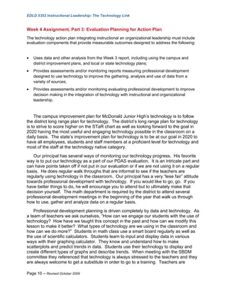 EDLD 5352 Instructional Leadership: The Technology Link


Week 4 Assignment, Part 3: Evaluation Planning for Action Plan
The technology action plan integrating instructional an organizational leadership must include
evaluation components that provide measurable outcomes designed to address the following:


•   Uses data and other analysis from the Week 3 report, including using the campus and
    district improvement plans, and local or state technology plans;
•   Provides assessments and/or monitoring reports measuring professional development
    designed to use technology to improve the gathering, analysis and use of data from a
    variety of sources;
•   Provides assessments and/or monitoring evaluating professional development to improve
    decision making in the integration of technology with instructional and organizational
    leadership.



    The campus improvement plan for McDonald Junior High’s technology is to follow
the district long range plan for technology. The district’s long range plan for technology
is to strive to score higher on the STaR chart as well as looking forward to the goal in
2020 having the most useful and engaging technology possible in the classroom on a
daily basis. The state’s improvement plan for technology is to be at our goal in 2020 to
have all employees, students and staff members at a proficient level for technology and
most of the staff at the technology native category.
   Our principal has several ways of monitoring our technology progress. His favorite
way is to put our technology as a part of our PDAS evaluation. It is an intricate part and
can have points taken off if not put in our evaluation or if we are not using it on a regular
basis. He does regular walk throughs that are informal to see if the teachers are
regularly using technology in the classroom. Our principal has a very “lese fair” attitude
towards professional development with technology. If you would like to go, go. If you
have better things to do, he will encourage you to attend but to ultimately make that
decision yourself. The math department is required by the district to attend several
professional development meetings in the beginning of the year that walk us through
how to use, gather and analyze data on a regular basis.
    Professional development planning is driven completely by data and technology. As
a team of teachers we ask ourselves, “How can we engage our students with the use of
technology? How have we taught this concept in the past and how can we modify this
lesson to make it better? What types of technology are we using in the classroom and
how can we do more?” Students in math class use a smart board regularly as well as
the use of scientific calculators. Students learn to input and display data in various
ways with their graphing calculator. They know and understand how to make
scatterplots and predict trends in data. Students use their technology to display and
create different types of graphs and describe trends. When meeting with the SBDM
committee they referenced that technology is always stressed to the teachers and they
are always welcome to get a substitute in order to go to a training. Teachers are

Page 10 – Revised October 2009
 