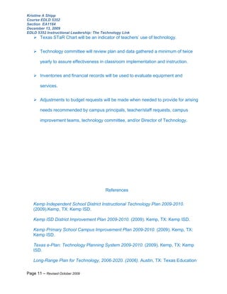 Kristine A Shipp
Course EDLD 5352
Section EA1164
December 13, 2009
EDLD 5352 Instructional Leadership: The Technology Link
    Texas STaR Chart will be an indicator of teachers’ use of technology.


    Technology committee will review plan and data gathered a minimum of twice

       yearly to assure effectiveness in classroom implementation and instruction.


    Inventories and financial records will be used to evaluate equipment and

       services.


    Adjustments to budget requests will be made when needed to provide for arising

       needs recommended by campus principals, teacher/staff requests, campus

       improvement teams, technology committee, and/or Director of Technology.




                                          References


   Kemp Independent School District Instructional Technology Plan 2009-2010.
   (2009).Kemp, TX: Kemp ISD.

   Kemp ISD District Improvement Plan 2009-2010. (2009). Kemp, TX: Kemp ISD.

   Kemp Primary School Campus Improvement Plan 2009-2010. (2009). Kemp, TX:
   Kemp ISD.

   Texas e-Plan: Technology Planning System 2009-2010. (2009). Kemp, TX: Kemp
   ISD.

   Long-Range Plan for Technology, 2006-2020. (2006). Austin, TX: Texas Education

Page 11 – Revised October 2009
 