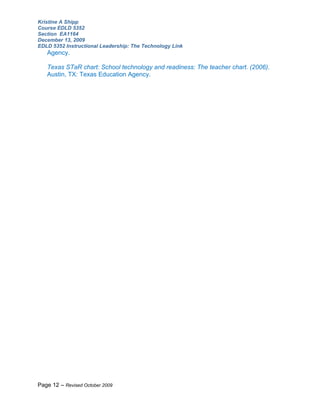 Kristine A Shipp
Course EDLD 5352
Section EA1164
December 13, 2009
EDLD 5352 Instructional Leadership: The Technology Link
   Agency.

   Texas STaR chart: School technology and readiness: The teacher chart. (2006).
   Austin, TX: Texas Education Agency.




Page 12 – Revised October 2009
 