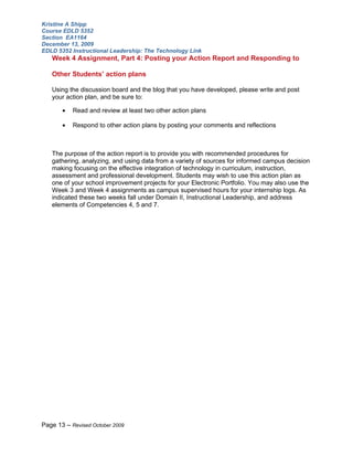Kristine A Shipp
Course EDLD 5352
Section EA1164
December 13, 2009
EDLD 5352 Instructional Leadership: The Technology Link
   Week 4 Assignment, Part 4: Posting your Action Report and Responding to

   Other Students’ action plans

   Using the discussion board and the blog that you have developed, please write and post
   your action plan, and be sure to:

       •   Read and review at least two other action plans

       •   Respond to other action plans by posting your comments and reflections



   The purpose of the action report is to provide you with recommended procedures for
   gathering, analyzing, and using data from a variety of sources for informed campus decision
   making focusing on the effective integration of technology in curriculum, instruction,
   assessment and professional development. Students may wish to use this action plan as
   one of your school improvement projects for your Electronic Portfolio. You may also use the
   Week 3 and Week 4 assignments as campus supervised hours for your internship logs. As
   indicated these two weeks fall under Domain II, Instructional Leadership, and address
   elements of Competencies 4, 5 and 7.




Page 13 – Revised October 2009
 