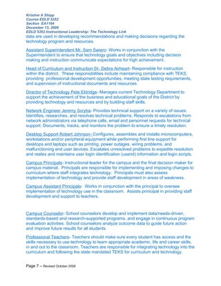 Kristine A Shipp
Course EDLD 5352
Section EA1164
December 13, 2009
EDLD 5352 Instructional Leadership: The Technology Link
data are used in developing recommendations and making decisions regarding the
technology program and resources.
Assistant Superintendent Mr. Sam Swierc- Works in conjunction with the
Superintendent to ensure that technology goals and objectives including decision
making and instruction communicate expectations for high achievement.
Head of Curriculum and Instruction Dr. Debra Airheart- Responsible for instruction
within the district. These responsibilities include maintaining compliance with TEKS,
providing professional development opportunities, meeting state testing requirements,
and supervision of instructional documents and resources.
Director of Technology Pete Eldridge- Manages current Technology Department to
support the achievement of the business and educational goals of the District by
providing technology and resources and by building staff skills.
Network Engineer Jeremy Scryba- Provides technical support on a variety of issues.
Identifies, researches, and resolves technical problems. Responds to escalations from
network administrators via telephone calls, email and personnel requests for technical
support. Documents, tracks, and monitors the problem to ensure a timely resolution.
Desktop Support Robert Johnson- Configures, assembles and installs microcomputers,
workstations and/or peripheral equipment while performing first line support for
desktops and laptops such as printing, power outages, wiring problems, and
malfunctioning end user devices. Escalates unresolved problems to expedite resolution
and reates and maintains user login identification (userid) information and login scripts.
Campus Principals- Instructional leader for the campus and the final decision maker for
campus material. Principals are responsible for implementing and imposing changes to
curriculum where staff integrates technology. Principals must also assess
implementation of technology and provide staff development in areas of weakness.
Campus Assistant Principals- Works in conjunction with the principal to oversee
implementation of technology use in the classroom. Assists prinicipal in providing staff
development and support to teachers.


Campus Counselor- School counselors develop and implement data/needs-driven,
standards-based and research-supported programs, and engage in continuous program
evaluation activities. School counselors analyze outcome data to guide future action
and improve future results for all students.
Professional Teachers- Teachers should make sure every student has access and the
skills necessary to use technology to learn appropriate academic, life and career skills,
in and out to the classroom. Teachers are responsible for integrating technology into the
curriculum and following the state mandated TEKS for curriculum and technology.


Page 7 – Revised October 2009
 