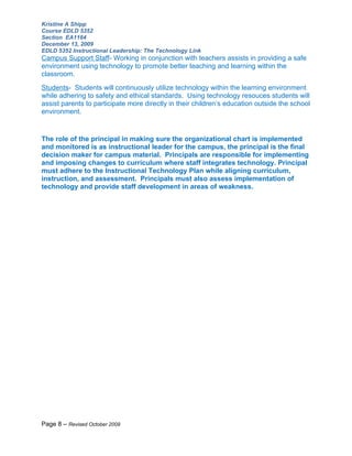 Kristine A Shipp
Course EDLD 5352
Section EA1164
December 13, 2009
EDLD 5352 Instructional Leadership: The Technology Link
Campus Support Staff- Working in conjunction with teachers assists in providing a safe
environment using technology to promote better teaching and learning within the
classroom.
Students- Students will continuously utilize technology within the learning environment
while adhering to safety and ethical standards. Using technology resouces students will
assist parents to participate more directly in their children’s education outside the school
environment.


The role of the principal in making sure the organizational chart is implemented
and monitored is as instructional leader for the campus, the principal is the final
decision maker for campus material. Principals are responsible for implementing
and imposing changes to curriculum where staff integrates technology. Principal
must adhere to the Instructional Technology Plan while aligning curriculum,
instruction, and assessment. Principals must also assess implementation of
technology and provide staff development in areas of weakness.




Page 8 – Revised October 2009
 
