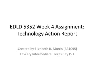 EDLD 5352 Week 4 Assignment: Technology Action Report Created by Elizabeth R. Morris (EA1095) Levi Fry Intermediate, Texas City ISD 