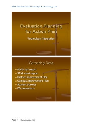 EDLD 5352 Instructional Leadership: The Technology Link




          Evaluation Planning
            for Action Plan
                    Technology Integration




                      Gathering Data
       PDAS self report
       STaR chart report
       District Improvement Plan
       Campus Improvement Plan
       Student Surveys
       PD evaluations




Page 11 – Revised October 2009
 