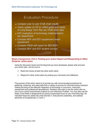 EDLD 5352 Instructional Leadership: The Technology Link




                Evaluation Procedure
       Compare year to year STaR chart results
       Yearly update of CIP to reflect goals and needs
        of Long-Range Tech Plan per STaR chart data
           Long-
       EOY evaluation of technology implementation
        per department
       Compare BOY and EOY equipement needs
        assessment
       Compare PDAS self-report for BOY/EOY
                       self-
       Compare BOY and EOY student surveys



Week 4 Assignment, Part 4: Posting your Action Report and Responding to Other
Students’ action plans
   Using the discussion board and the blog that you have developed, please write and post
   your action plan, and be sure to:

        •   Read and review at least two other action plans

        •   Respond to other action plans by posting your comments and reflections



   The purpose of the action report is to provide you with recommended procedures for
   gathering, analyzing, and using data from a variety of sources for informed campus decision
   making focusing on the effective integration of technology in curriculum, instruction,
   assessment and professional development. Students may wish to use this action plan as
   one of your school improvement projects for your Electronic Portfolio. You may also use the
   Week 3 and Week 4 assignments as campus supervised hours for your internship logs. As
   indicated these two weeks fall under Domain II, Instructional Leadership, and address
   elements of Competencies 4, 5 and 7.




Page 13 – Revised October 2009
 
