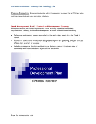EDLD 5352 Instructional Leadership: The Technology Link



Campus Instructors:        Implement instruction within the classroom to ensure that all TEKS are being
met in a manner that addresses technology initiatives.




Week 4 Assignment, Part 2: Professional Development Planning
Using the campus and district improvement plans, and any suggested technology
improvements, develop professional development activities that include the following:

•   Reference analysis and lessons learned about the technology needs from the Week 3
    report;
•   Addresses professional development designed to improve the gathering, analysis and use
    of data from a variety of sources;
•   Includes professional development to improve decision making in the integration of
    technology with instructional and organizational leadership.




                           Professional
                           Development Plan
                           Technology Integration




Page 8 – Revised October 2009
 