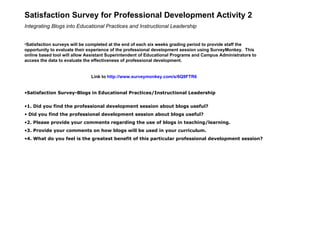Satisfaction Survey for Professional Development Activity 2 Integrating Blogs into Educational Practices and Instructional Leadership   Satisfaction surveys will be completed at the end of each six weeks grading period to provide staff the opportunity to evaluate their experience of the professional development session using SurveyMonkey.  This online based tool will allow Assistant Superintendent of Educational Programs and Campus Administrators to access the data to evaluate the effectiveness of professional development. Link to  http://www. surveymonkey .com/s/6Q9FTR6 Satisfaction Survey-Blogs in Educational Practices/Instructional Leadership 1. Did you find the professional development session about blogs useful? Did you find the professional development session about blogs useful?    2. Please provide your comments regarding the use of blogs in teaching/learning. 3. Provide your comments on how blogs will be used in your curriculum. 4. What do you feel is the greatest benefit of this particular professional development session?     