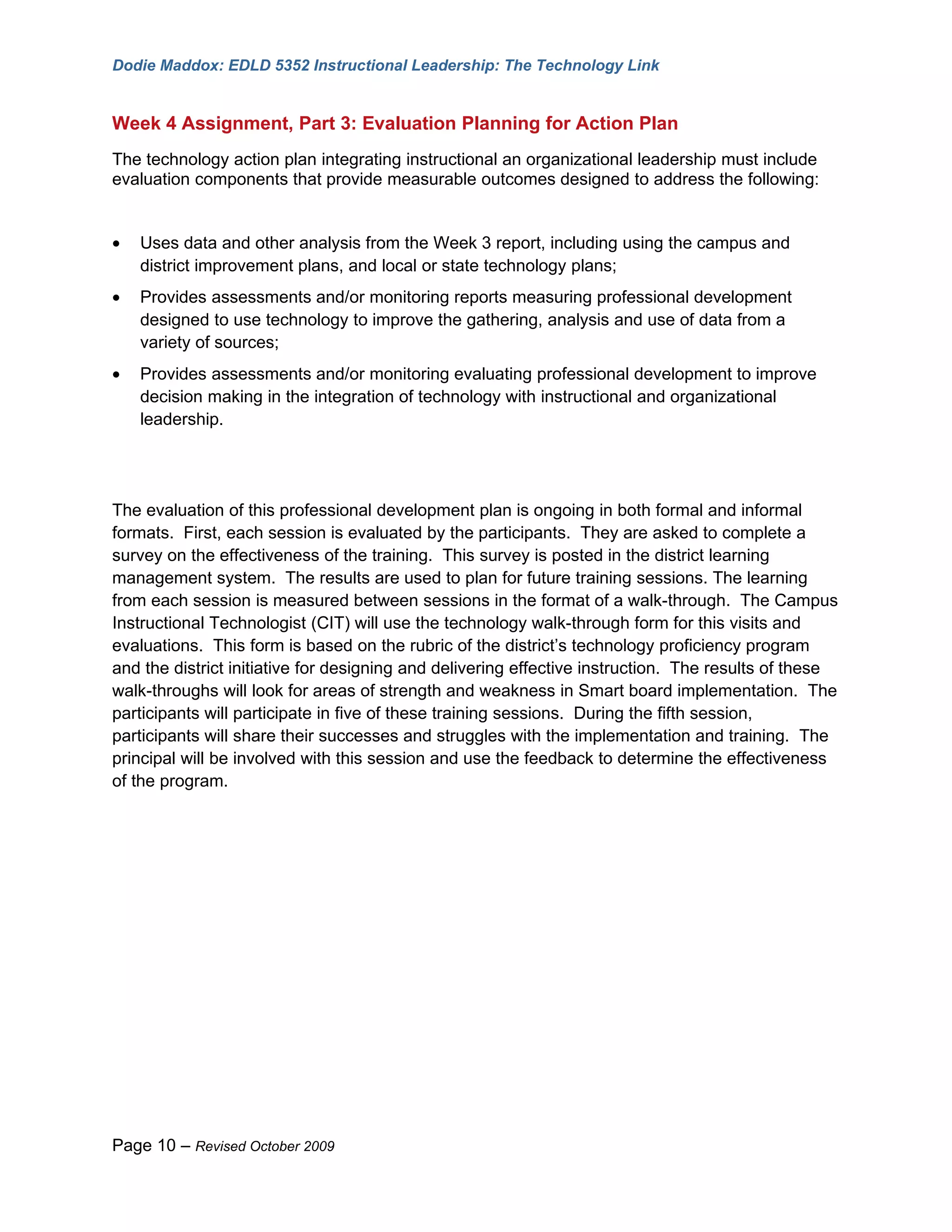 Dodie Maddox: EDLD 5352 Instructional Leadership: The Technology Link


Week 4 Assignment, Part 3: Evaluation Planning for Action Plan
The technology action plan integrating instructional an organizational leadership must include
evaluation components that provide measurable outcomes designed to address the following:


•   Uses data and other analysis from the Week 3 report, including using the campus and
    district improvement plans, and local or state technology plans;
•   Provides assessments and/or monitoring reports measuring professional development
    designed to use technology to improve the gathering, analysis and use of data from a
    variety of sources;
•   Provides assessments and/or monitoring evaluating professional development to improve
    decision making in the integration of technology with instructional and organizational
    leadership.




The evaluation of this professional development plan is ongoing in both formal and informal
formats. First, each session is evaluated by the participants. They are asked to complete a
survey on the effectiveness of the training. This survey is posted in the district learning
management system. The results are used to plan for future training sessions. The learning
from each session is measured between sessions in the format of a walk-through. The Campus
Instructional Technologist (CIT) will use the technology walk-through form for this visits and
evaluations. This form is based on the rubric of the district’s technology proficiency program
and the district initiative for designing and delivering effective instruction. The results of these
walk-throughs will look for areas of strength and weakness in Smart board implementation. The
participants will participate in five of these training sessions. During the fifth session,
participants will share their successes and struggles with the implementation and training. The
principal will be involved with this session and use the feedback to determine the effectiveness
of the program.




Page 10 – Revised October 2009
 