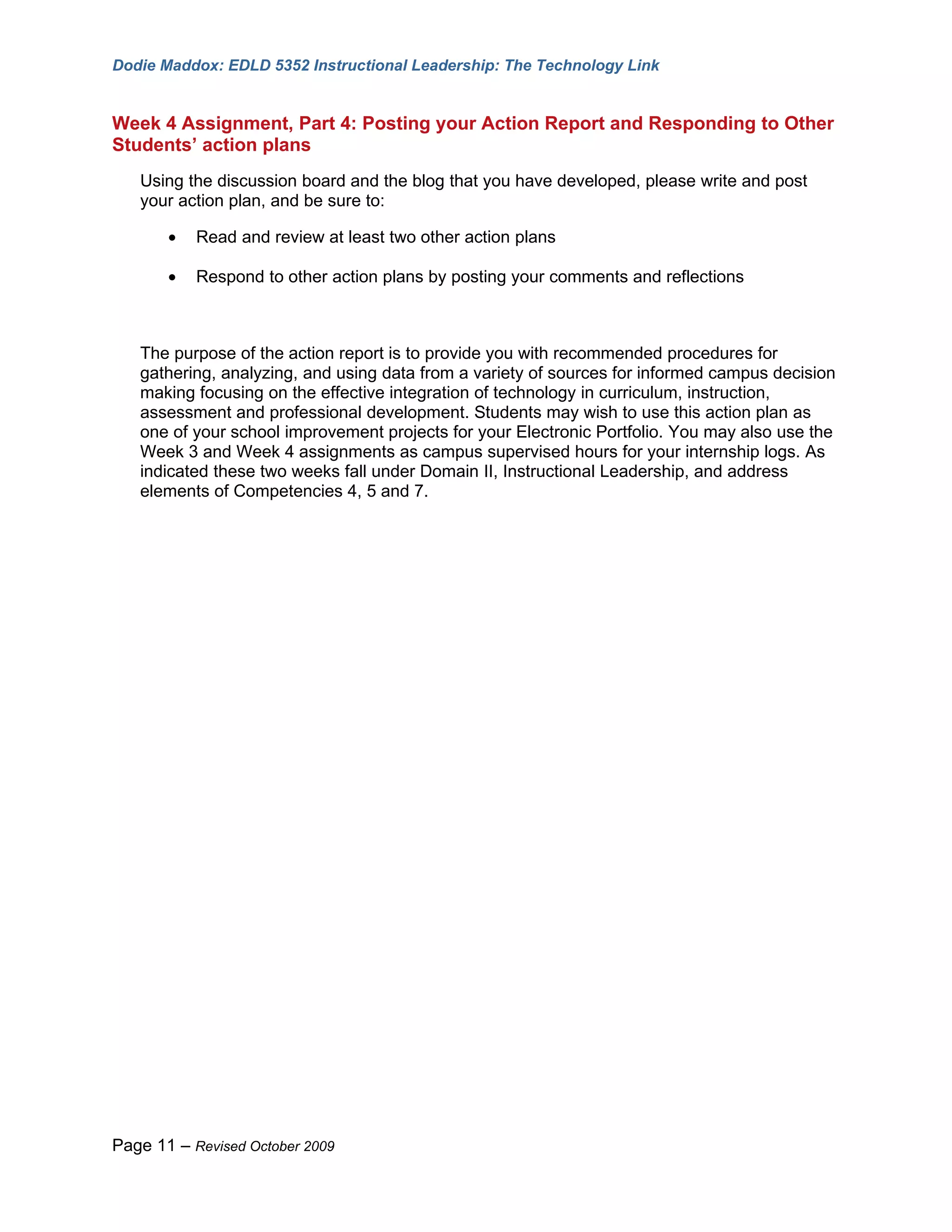Dodie Maddox: EDLD 5352 Instructional Leadership: The Technology Link


Week 4 Assignment, Part 4: Posting your Action Report and Responding to Other
Students’ action plans
   Using the discussion board and the blog that you have developed, please write and post
   your action plan, and be sure to:

       •   Read and review at least two other action plans

       •   Respond to other action plans by posting your comments and reflections



   The purpose of the action report is to provide you with recommended procedures for
   gathering, analyzing, and using data from a variety of sources for informed campus decision
   making focusing on the effective integration of technology in curriculum, instruction,
   assessment and professional development. Students may wish to use this action plan as
   one of your school improvement projects for your Electronic Portfolio. You may also use the
   Week 3 and Week 4 assignments as campus supervised hours for your internship logs. As
   indicated these two weeks fall under Domain II, Instructional Leadership, and address
   elements of Competencies 4, 5 and 7.




Page 11 – Revised October 2009
 