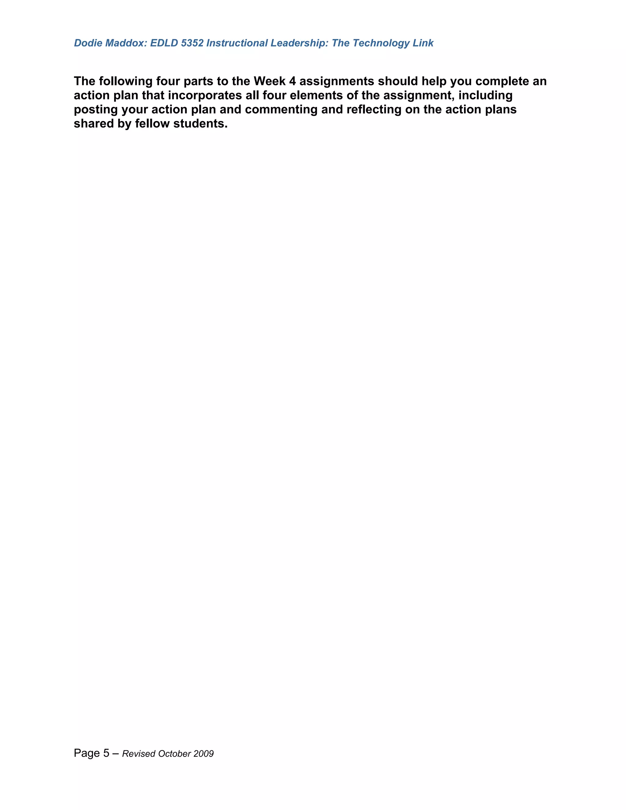 Dodie Maddox: EDLD 5352 Instructional Leadership: The Technology Link


The following four parts to the Week 4 assignments should help you complete an
action plan that incorporates all four elements of the assignment, including
posting your action plan and commenting and reflecting on the action plans
shared by fellow students.




Page 5 – Revised October 2009
 