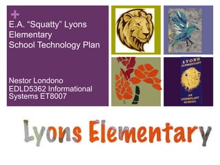 E.A. “Squatty” Lyons Elementary School Technology Plan Nestor Londono EDLD5362 Informational Systems ET8007 