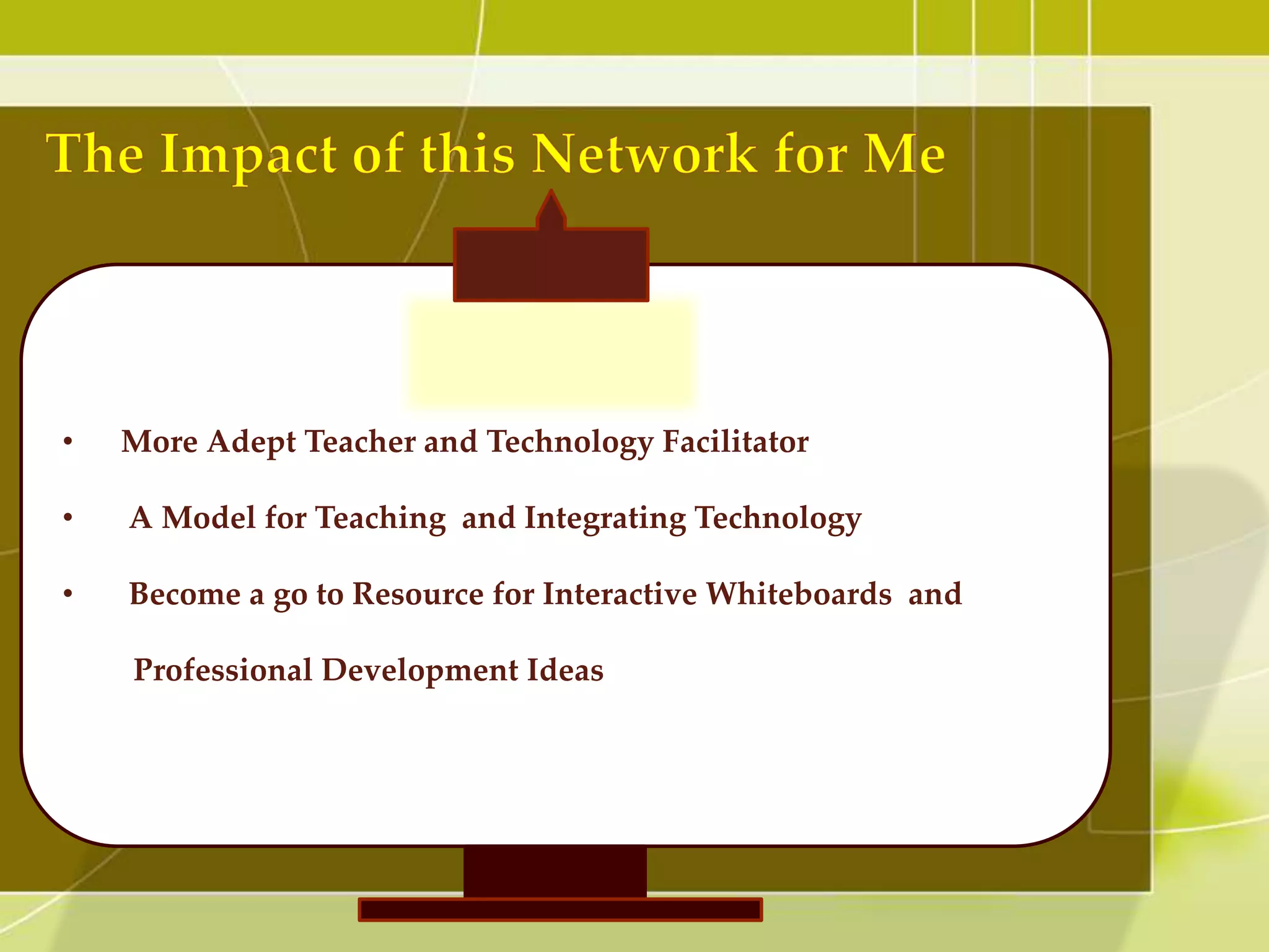 •   More Adept Teacher and Technology Facilitator

•   A Model for Teaching and Integrating Technology

•   Become a go to Resource for Interactive Whiteboards and

    Professional Development Ideas
 