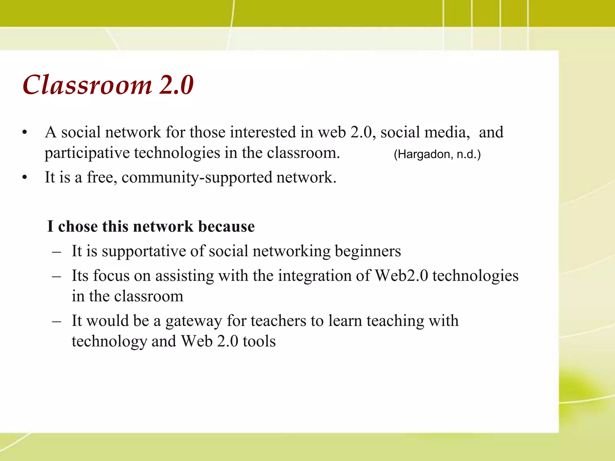 Classroom 2.0
• A social network for those interested in web 2.0, social media, and
  participative technologies in the classroom.        (Hargadon, n.d.)

• It is a free, community-supported network.

   I chose this network because
    – It is supportative of social networking beginners
    – Its focus on assisting with the integration of Web2.0 technologies
       in the classroom
    – It would be a gateway for teachers to learn teaching with
       technology and Web 2.0 tools
 