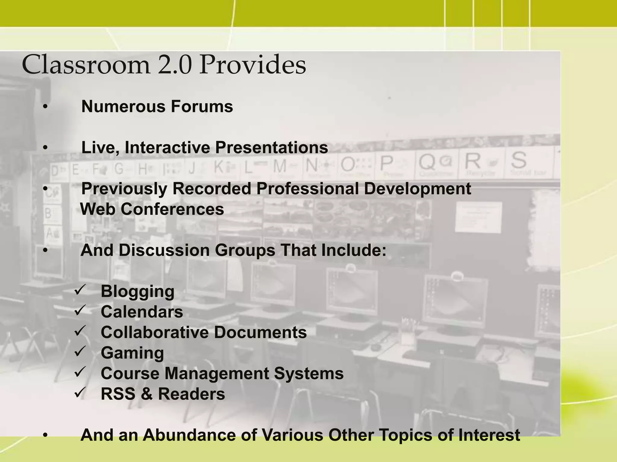 Classroom 2.0 Provides
 •   Numerous Forums

 •   Live, Interactive Presentations

 •   Previously Recorded Professional Development
     Web Conferences

 •   And Discussion Groups That Include:

        Blogging
        Calendars
        Collaborative Documents
        Gaming
        Course Management Systems
        RSS & Readers

 •   And an Abundance of Various Other Topics of Interest
 