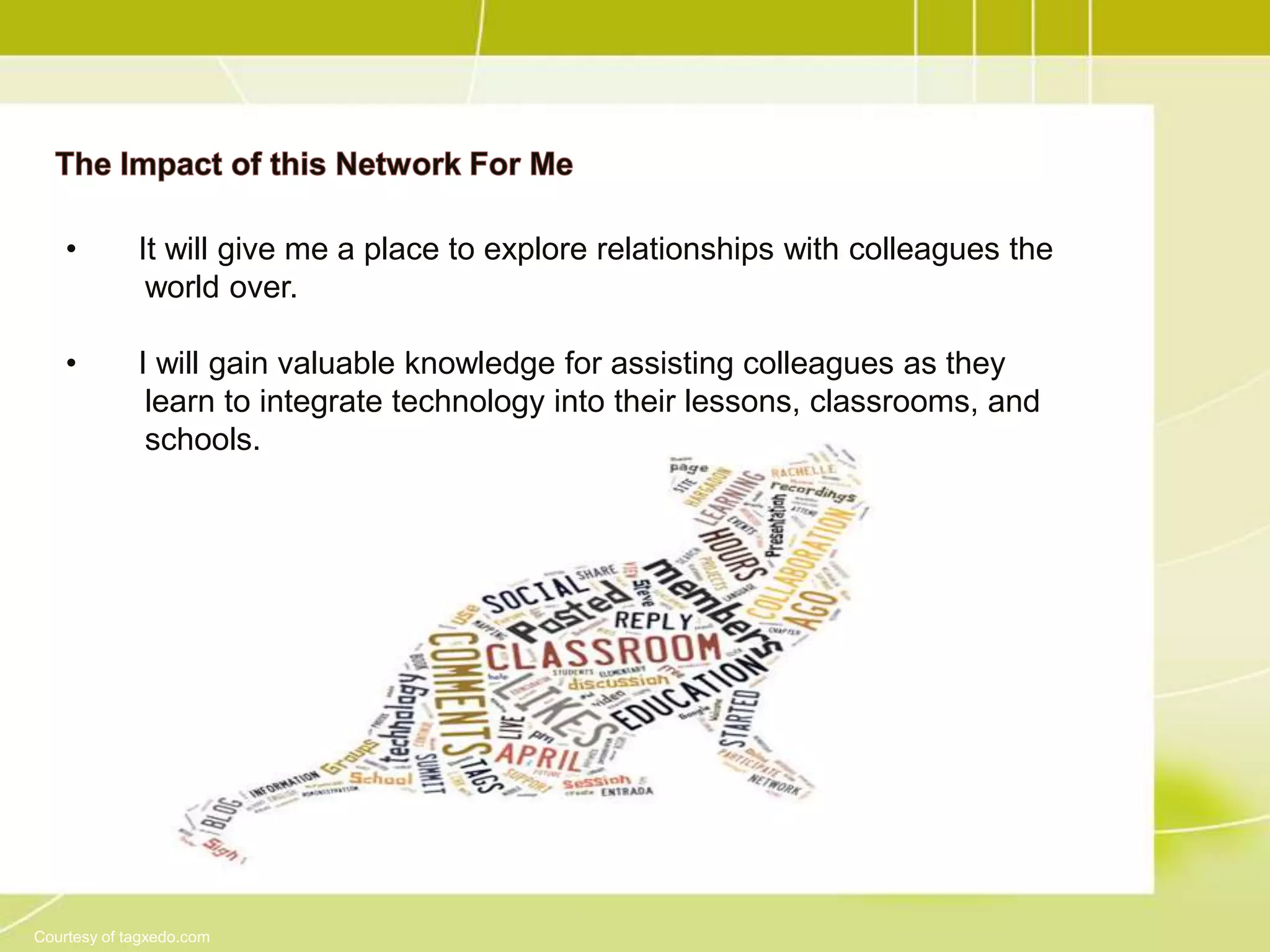 •        It will give me a place to explore relationships with colleagues the
              world over.

    •        I will gain valuable knowledge for assisting colleagues as they
              learn to integrate technology into their lessons, classrooms, and
              schools.




Courtesy of tagxedo.com
 