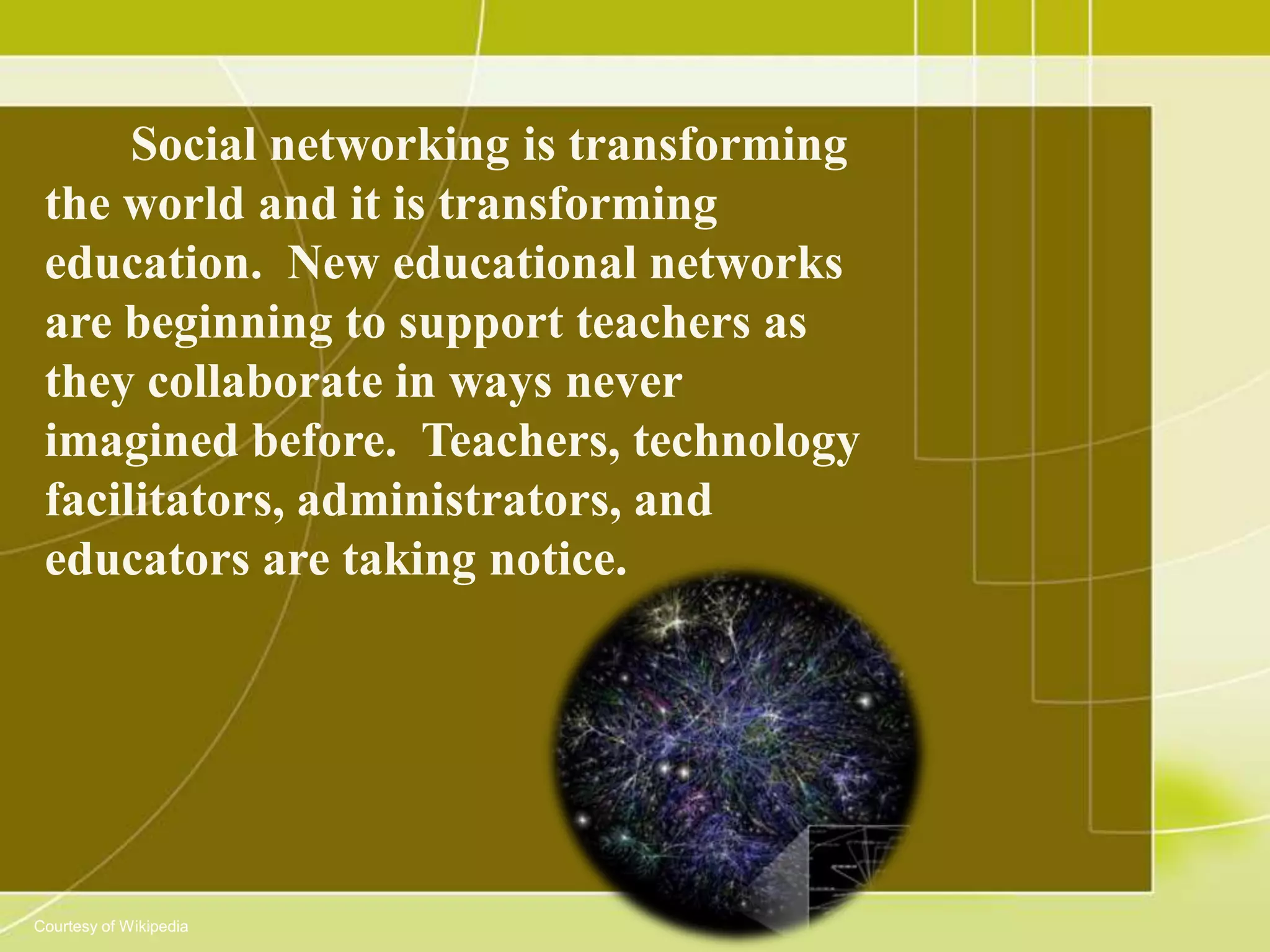 Social networking is transforming
 the world and it is transforming
 education. New educational networks
 are beginning to support teachers as
 they collaborate in ways never
 imagined before. Teachers, technology
 facilitators, administrators, and
 educators are taking notice.




Courtesy of Wikipedia
 