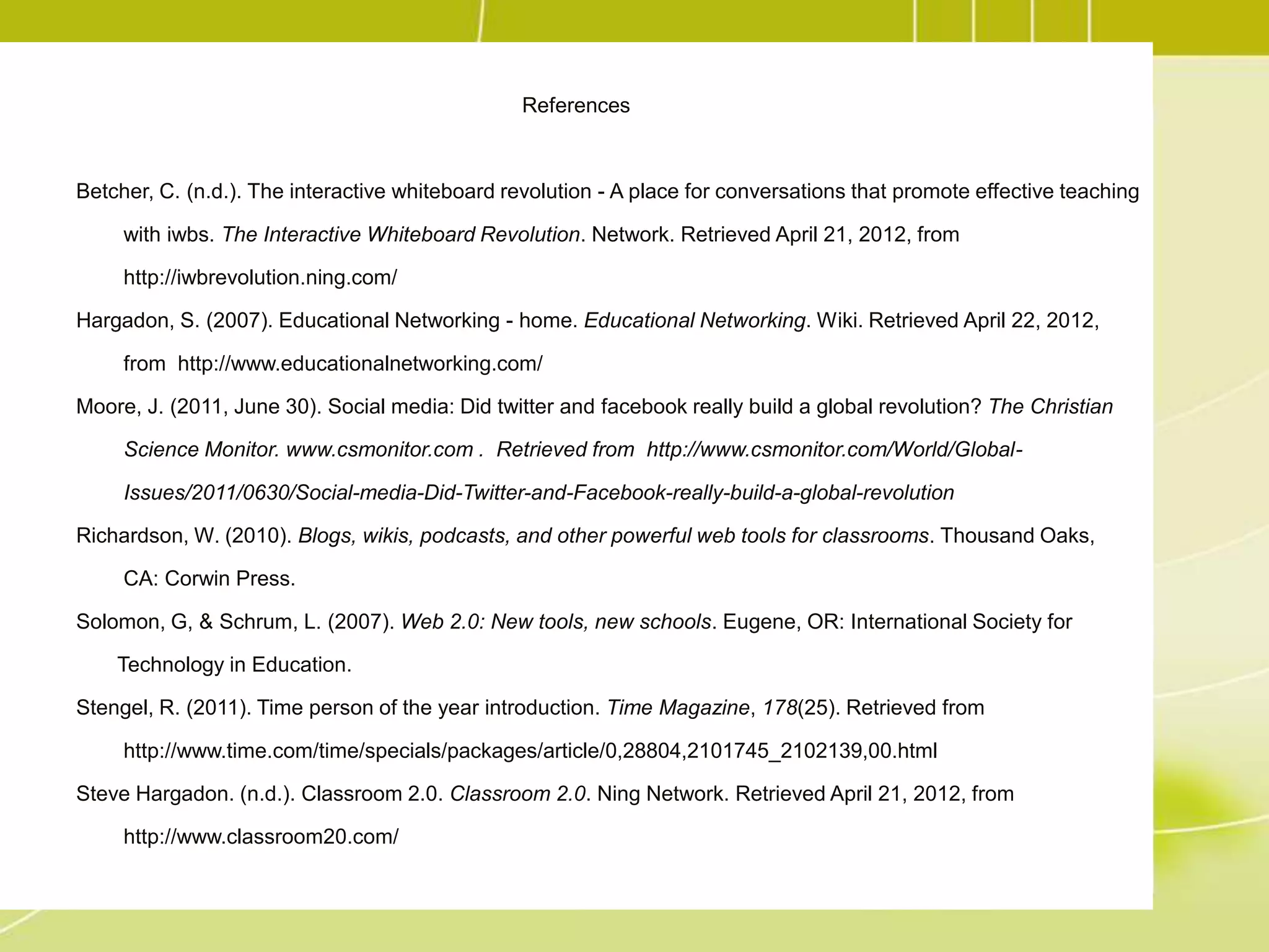 References



Betcher, C. (n.d.). The interactive whiteboard revolution - A place for conversations that promote effective teaching

     with iwbs. The Interactive Whiteboard Revolution. Network. Retrieved April 21, 2012, from

     http://iwbrevolution.ning.com/

Hargadon, S. (2007). Educational Networking - home. Educational Networking. Wiki. Retrieved April 22, 2012,

     from http://www.educationalnetworking.com/

Moore, J. (2011, June 30). Social media: Did twitter and facebook really build a global revolution? The Christian

     Science Monitor. www.csmonitor.com . Retrieved from http://www.csmonitor.com/World/Global-

     Issues/2011/0630/Social-media-Did-Twitter-and-Facebook-really-build-a-global-revolution

Richardson, W. (2010). Blogs, wikis, podcasts, and other powerful web tools for classrooms. Thousand Oaks,

     CA: Corwin Press.

Solomon, G, & Schrum, L. (2007). Web 2.0: New tools, new schools. Eugene, OR: International Society for

    Technology in Education.

Stengel, R. (2011). Time person of the year introduction. Time Magazine, 178(25). Retrieved from

     http://www.time.com/time/specials/packages/article/0,28804,2101745_2102139,00.html

Steve Hargadon. (n.d.). Classroom 2.0. Classroom 2.0. Ning Network. Retrieved April 21, 2012, from

     http://www.classroom20.com/
 