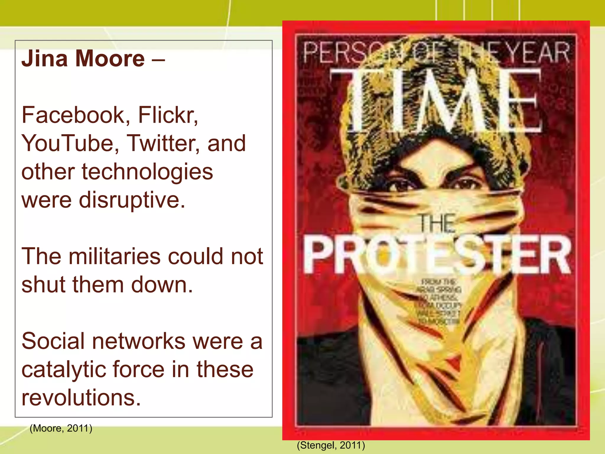 Jina Moore –

Facebook, Flickr,
YouTube, Twitter, and
other technologies
were disruptive.

The militaries could not
shut them down.

Social networks were a
catalytic force in these
revolutions.
(Moore, 2011)
                           (Stengel, 2011)
 