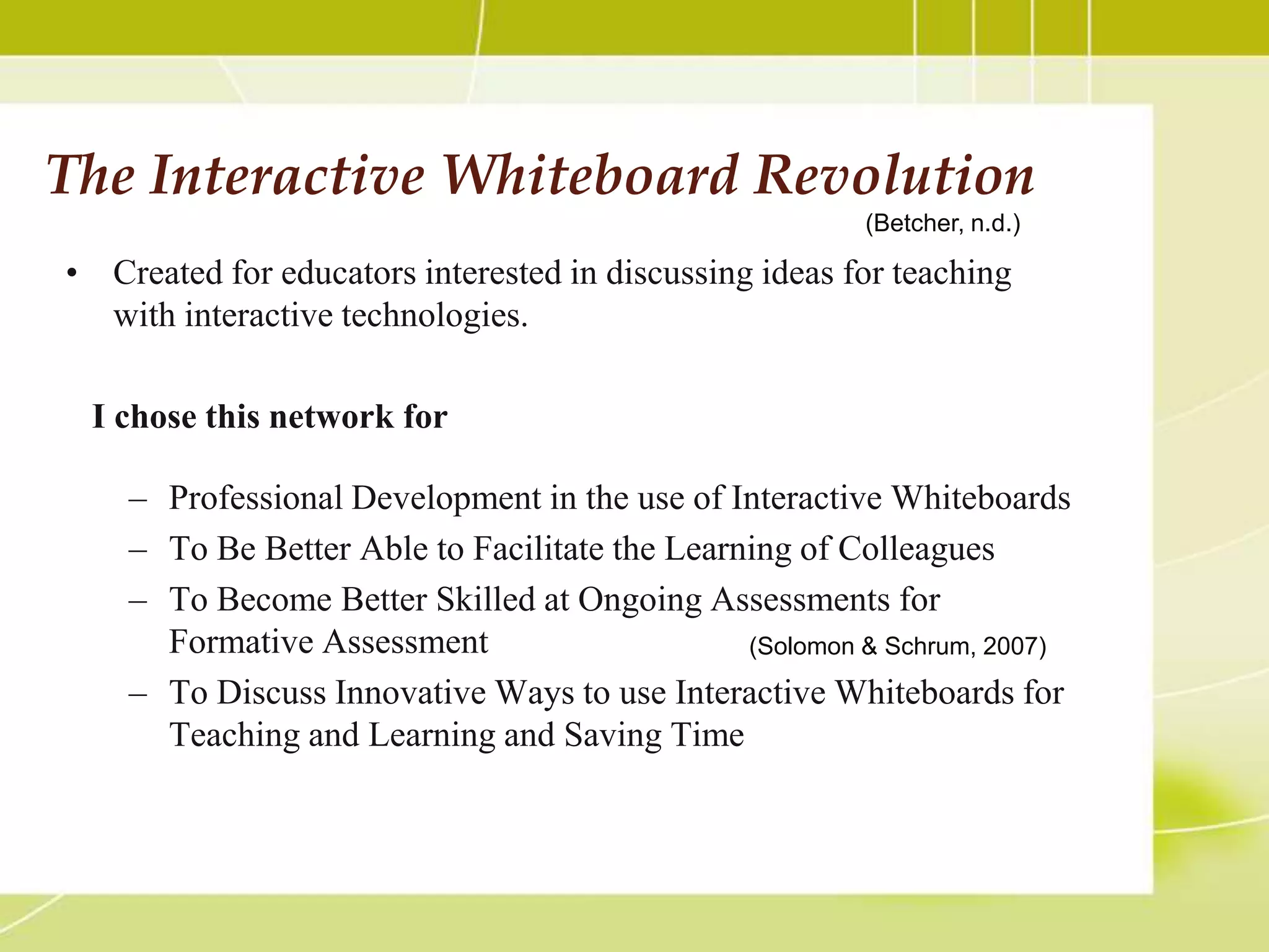 The Interactive Whiteboard Revolution
                                                        (Betcher, n.d.)

• Created for educators interested in discussing ideas for teaching
  with interactive technologies.

 I chose this network for

    – Professional Development in the use of Interactive Whiteboards
    – To Be Better Able to Facilitate the Learning of Colleagues
    – To Become Better Skilled at Ongoing Assessments for
      Formative Assessment                     (Solomon & Schrum, 2007)
    – To Discuss Innovative Ways to use Interactive Whiteboards for
      Teaching and Learning and Saving Time
 
