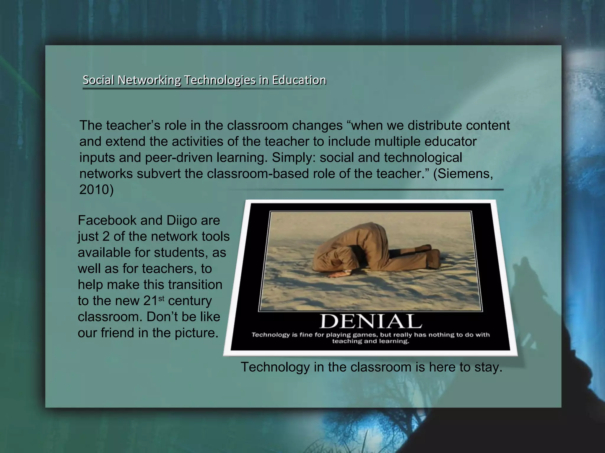 Social Networking Technologies in Education Social Networking Technologies in Education The teacher’s role in the classroom changes “when we distribute content and extend the activities of the teacher to include multiple educator inputs and peer-driven learning. Simply: social and technological networks subvert the classroom-based role of the teacher.” (Siemens, 2010)  Facebook and Diigo are just 2 of the network tools available for students, as well as for teachers, to help make this transition to the new 21 st  century classroom. Don’t be like our friend in the picture.  Technology in the classroom is here to stay. 