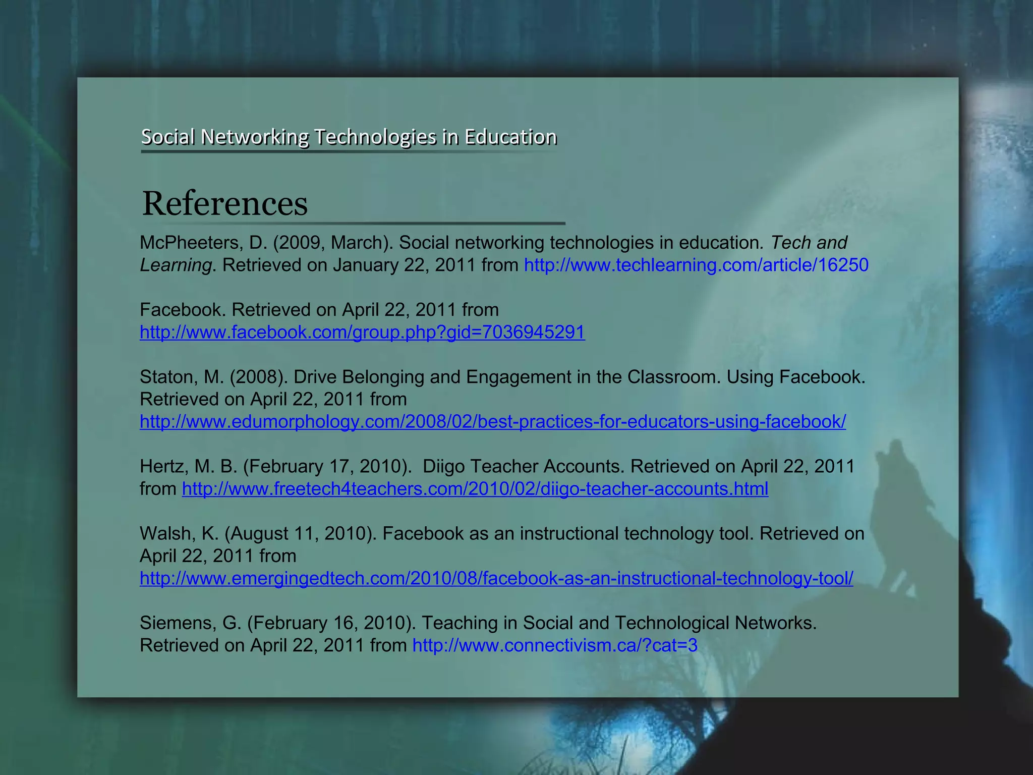 Social Networking Technologies in Education Social Networking Technologies in Education McPheeters, D. (2009, March). Social networking technologies in education . Tech and Learning . Retrieved on January 22, 2011 from  http://www.techlearning.com/article/16250 Facebook. Retrieved on April 22, 2011 from  http://www.facebook.com/group.php?gid=7036945291   Staton, M. (2008). Drive Belonging and Engagement in the Classroom. Using Facebook. Retrieved on April 22, 2011 from  http://www.edumorphology.com/2008/02/best-practices-for-educators-using-facebook/   Hertz, M. B. (February 17, 2010).  Diigo Teacher Accounts. Retrieved on April 22, 2011 from  http://www.freetech4teachers.com/2010/02/diigo-teacher-accounts.html   Walsh, K. (August 11, 2010). Facebook as an instructional technology tool. Retrieved on April 22, 2011 from  http://www.emergingedtech.com/2010/08/facebook-as-an-instructional-technology-tool/   Siemens, G. (February 16, 2010). Teaching in Social and Technological Networks. Retrieved on April 22, 2011 from  http://www.connectivism.ca/?cat=3   References 
