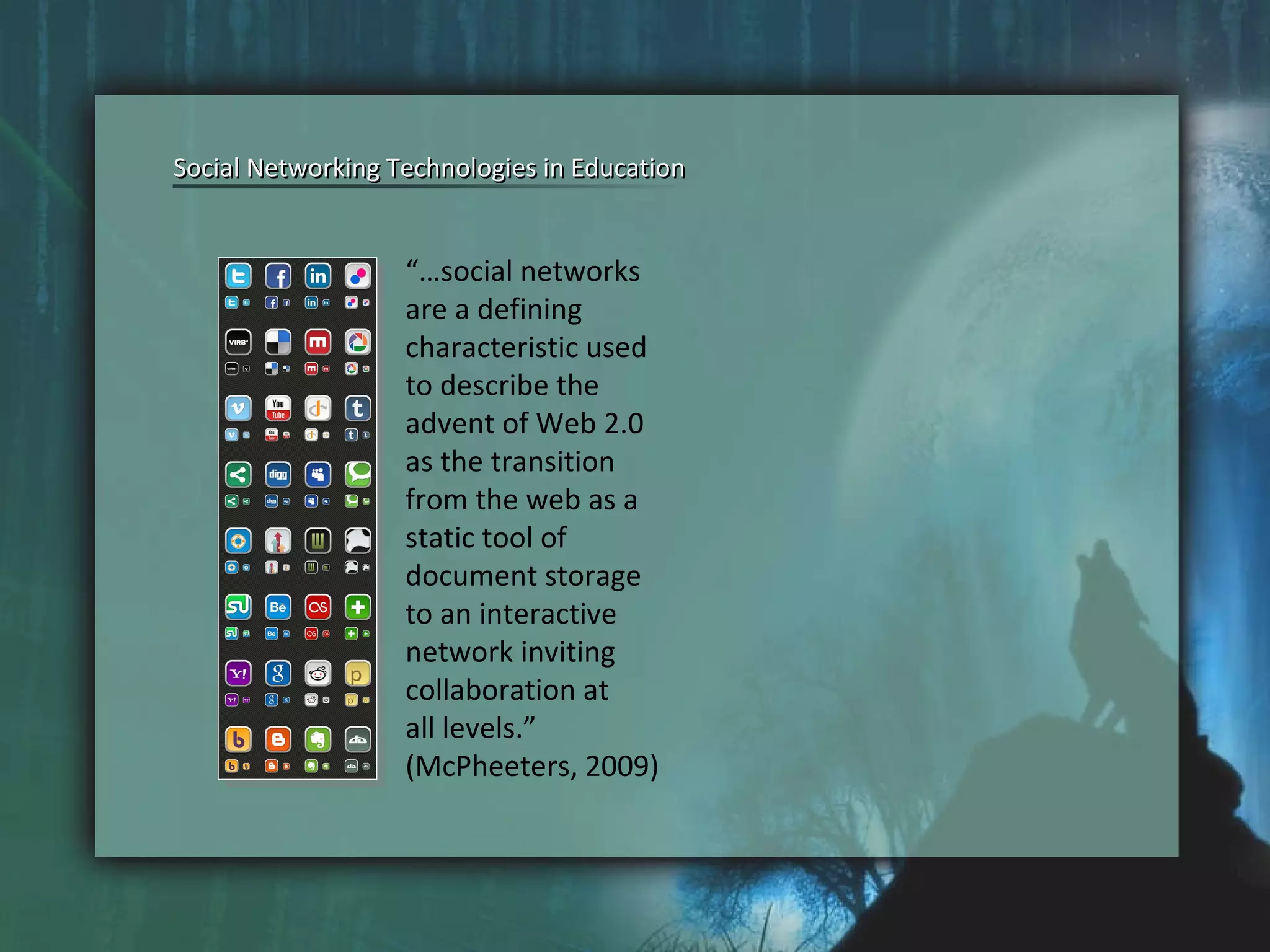 “… social networks  are a defining  characteristic used  to describe the  advent of Web 2.0  as the transition  from the web as a  static tool of  document storage  to an interactive  network inviting  collaboration at  all levels.”  (McPheeters, 2009) Social Networking Technologies in Education Social Networking Technologies in Education 