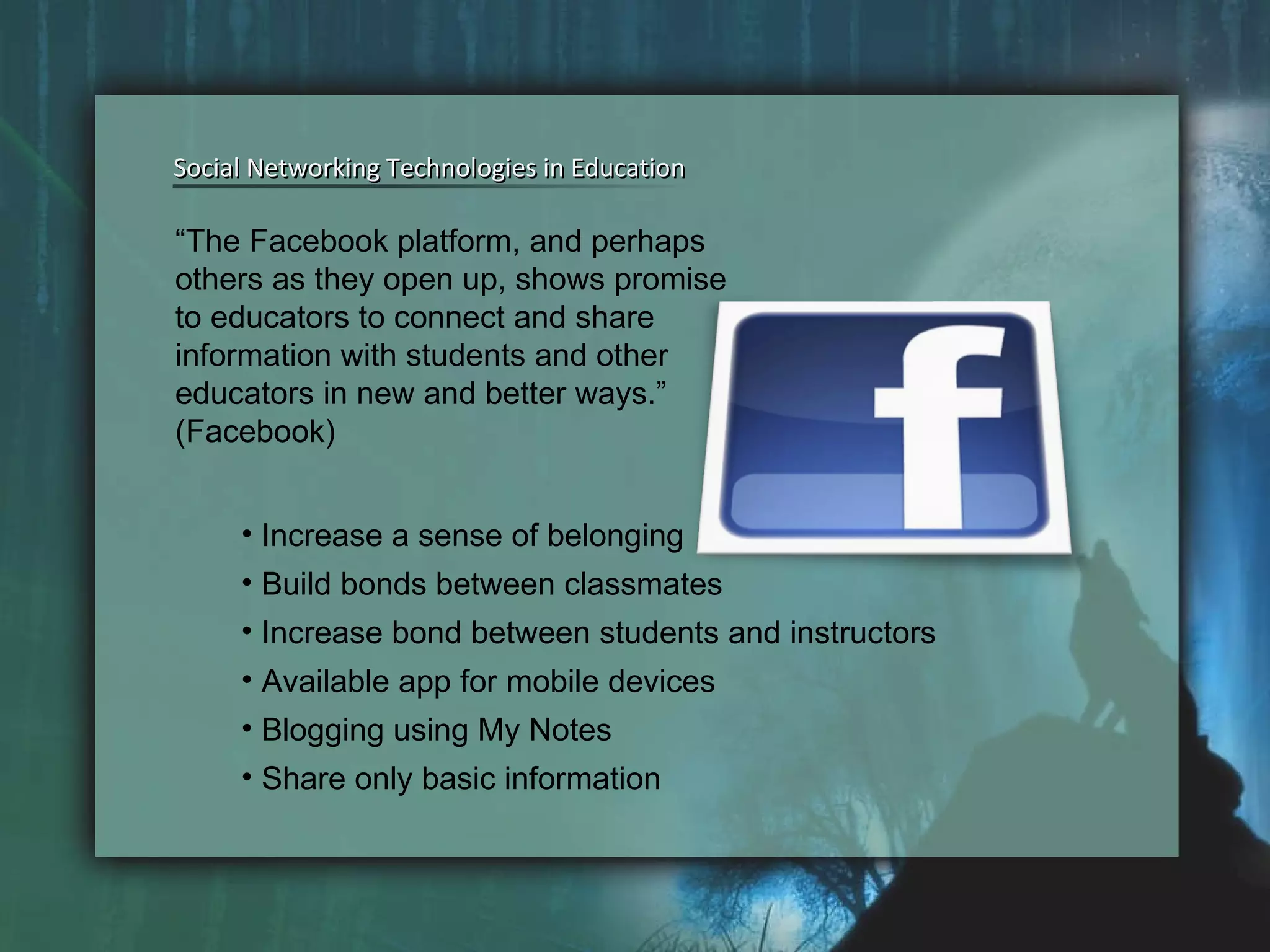 Social Networking Technologies in Education Social Networking Technologies in Education Increase a sense of belonging Build bonds between classmates Increase bond between students and instructors Available app for mobile devices Blogging using My Notes Share only basic information “ The Facebook platform, and perhaps others as they open up, shows promise to educators to connect and share information with students and other educators in new and better ways.” (Facebook) 