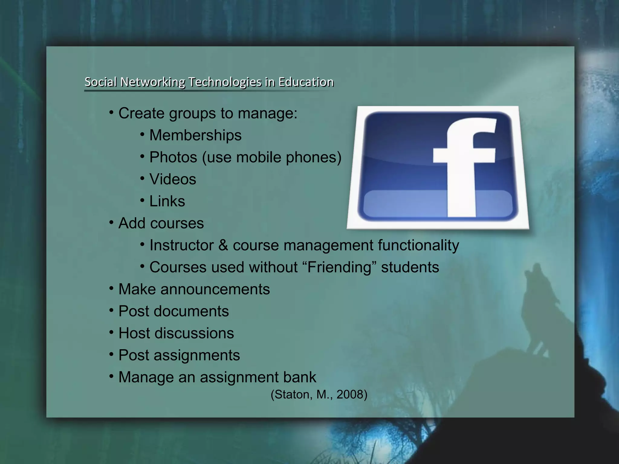 Social Networking Technologies in Education Social Networking Technologies in Education Create groups to manage: Memberships Photos (use mobile phones) Videos Links Add courses Instructor & course management functionality Courses used without “Friending” students Make announcements Post documents Host discussions Post assignments Manage an assignment bank (Staton, M., 2008) 