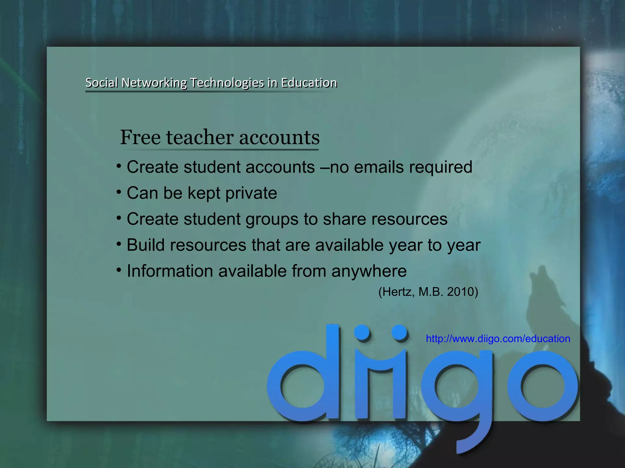 Social Networking Technologies in Education Social Networking Technologies in Education Create student accounts –no emails required Can be kept private Create student groups to share resources  Build resources that are available year to year Information available from anywhere  (Hertz, M.B. 2010) http://www.diigo.com/education   Free teacher accounts 