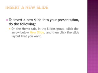 Insert a new slideTo insert a new slide into your presentation, do the following:On the Home tab, in the Slides group, click the arrow below New Slide, and then click the slide layout that you want.