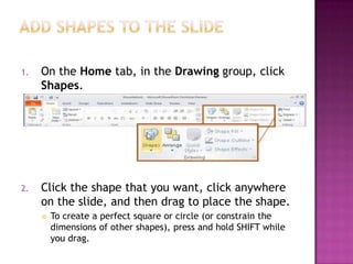 Add shapes to the slideOn the Home tab, in the Drawing group, click Shapes.Click the shape that you want, click anywhere on the slide, and then drag to place the shape.To create a perfect square or circle (or constrain the dimensions of other shapes), press and hold SHIFT while you drag.